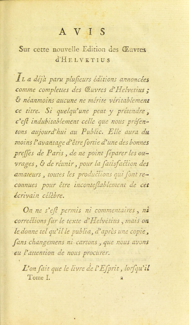AVIS Sur cette nouvelle Edition des Œuvres d’H ELVETIUS II a déjà paru plufieurs éditions annoncées comme complettes des (Ouvres d’Helvetius ; & néanmoins aucune ne mérite véritablement ce titre. Si quelqu’une peut y prétendre9 ceft indubitablement celle que nous préfen- tons aujourd’hui au Pub Lie. Elle aura du. moins l’avantage d’être fortie d’une des bonnes greffes de Paris 3 de ne point féparer les ou- Vrages 3 & de réunir 3 pour la fatisfaclion des amateurs 3 toutes les productions qui font re- connues pour être raconte faiblement de cet écrivain célèbre. On ne s’efi permis ni commentaires, ni corrections fur le texte d’Helvétius , mais on le donne tel qu’il le publia3 d’après une copie , fans changemens ni cartons 3 que nous avons eu Vattention de nous procurer. \ i L’on fait que le livre de V Efprit 3 lorfqu il