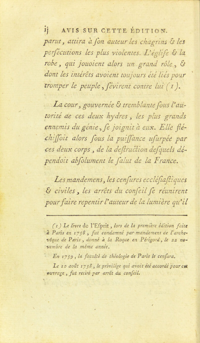 parut, attira a fon auteur Us chagrins & Us perfécutions Us plus violentes. L’églife & la robe, qui jouoient alors un grand rôle, & dont les intérêts avoient toujours été liés pour tromper le peuple, févirent contre lui ( i). La cour, gouvernée £’tremblante fous V au- torité de ces deux hydres, Us plus grands ennemis du génie ^fe joignit cl eux. Elle flé- chiffoit alors fous la puijfance ufurpée par ces deux corps, de la defruclion aefquels dé- pendoit abfolument U falut de la France. Les mandemens. Us cenfures eccléfiafliques ô civiles y Us arrêts du confeil fe réunirent pour faire repentir Vauteur de la lumière qu'il (i) Le livre de l’Efprit, lors de la première édition faite à Paris en ly58 , fut condamné par mandement de Varche- vêque de Paris , donné a la Roque en Périgord, le zz no- vembre de la même année. En iy59 3 la faculté de théologie de Paris le cenfura. Le 10 août iyjS, le privilège qui avait été accordé pour est ouvrage , fut retiré par arrêt du confeil.