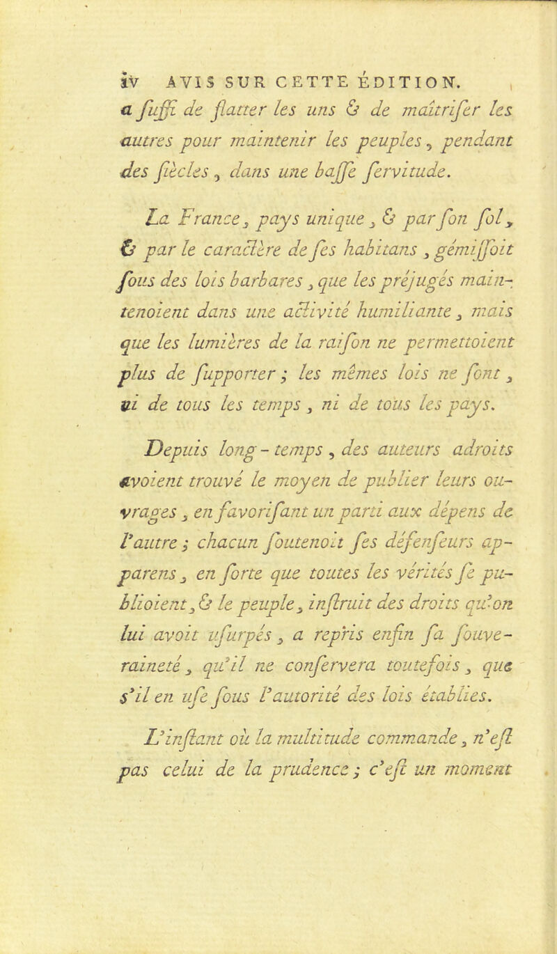 a fiffi de flatter les uns ô de maîtrifer les autres pour maintenir les peuples, pendant des fiée les , dans une baffe fervitude. La France 3 pays unique 3 & parfion fol3 & par le caracltre de fes habïtans 3 gémi fait fous des lots barbares 3 que les préjugés main- tenoient dans une activité humiliante3 mous que les lumières de la raifon ne permettaient plus de fupporter ; les memes lois ne font 3 V-l de tous les temps3 ni de tous les pays. Depuis long - temps , des auteurs adroits avaient trouvé le moyen de publier leurs ou- vrages 3 en favorifant un parti aux dépens de Vautres chacun foutenott fes défenfeurs ap- parais en forte que toutes les vérités Je pu- bliaient 3 & le peuple 3 inftruit des droits qu’on lui avait ufurpés 3 a repris enfin fa fouve- raineté 3 qu’il ne confervera toutefois 3 que s’il en ufefous Vautorité des lois établies. L’infant oit la multitude commande 3 nef pas celui de la prudence ; c’efc un moment