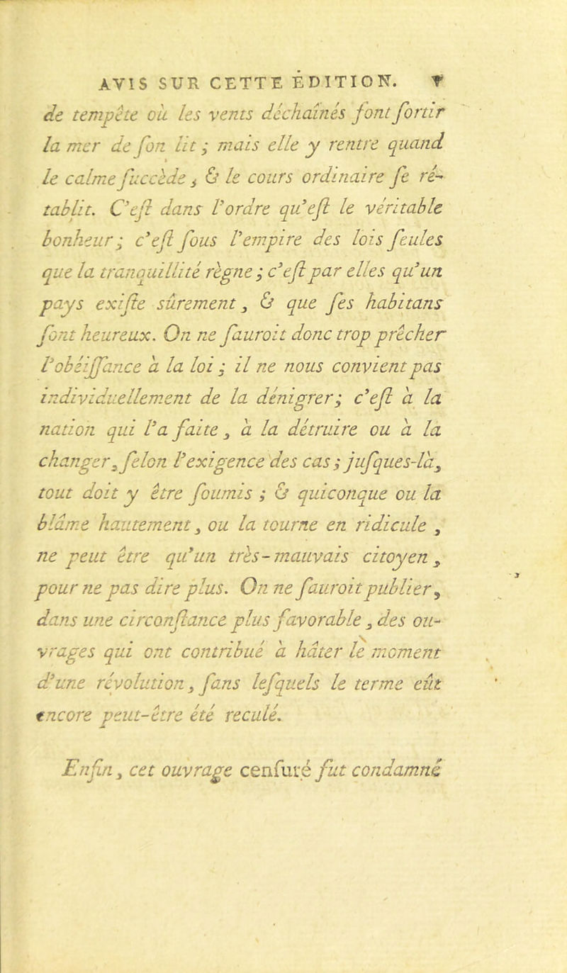 de tempête ou les vents déchaînés fontfortir la mer de fon lit ; mais elle y rentre quand le calme faccède s ù le cours ordinaire Je ré- tablit. C'efi dans l'ordre queft le véritable bonheur ; c’efl fous Vempire des lois feules que la tranquillité règne ; c’efipar elles qu’un pays exifie sûrement 3 & que fes habitans font heureux. On ne fauroit donc trop prêcher Vobéijfance a la loi ; il ne nous convient pas individuellement de la dénigrer; c’efi a la nation qui Va faite 3 a la détruire ou a la changerz félon Vexigence des cas s jufques-la tout doit y être fournis ; & quiconque ou la blâme hautement 3 ou la tourne en ridicule , ne peut être qui un très-mauvais citoyen, pour ne pas dire plus. On ne fauroitpublier s dans une circonflance plus favorable 3 des ou- vrages qui ont contribué a hâter le moment d'une révolution 3 fans lefquels le terme eût encore peut-être été reculé. Enfin y cet ouvrage cenfuié fut condamné