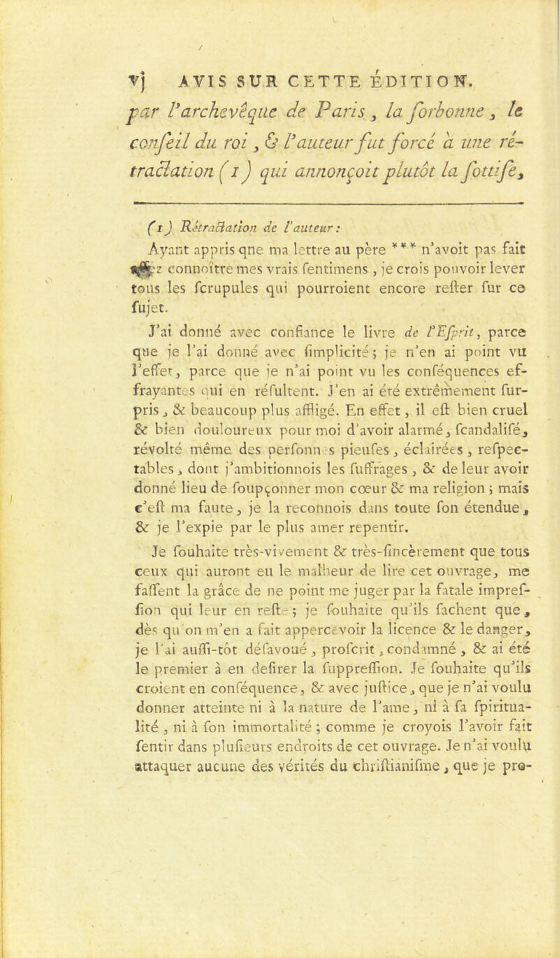 \- Vj AVIS SUR CETTE EDITION. par lyarchevêque de Paris, la forbonne , le co. je il du roi, & V auteur fut forcé a une ré- tractation ( i ) qui annonçoit plutôt la fottife3 (t) RétraBation de l’auteur: Ayant appris qne ma lettre au père *** n’avoit pas fait connoîtte mes vrais fentimens, je crois pouvoir lever tous les fcrupules qui pourroient encore relier fur ce fujet. J’ai donné avec confiance le livre de l’Efprit, parce que fe l’ai donné avec (implicite ; je n’en ai point vu i’effer, parce que ie n’ai point vu les conféquences ef- frayant., s qui en réfultent. J’en ai été extrêmement fur- pris., & beaucoup plus affligé. En effet, il eft bien cruel & bien douloureux pour moi d'avoir alarmé , fcandalifé, révolté même des perfônn s pieufes, éclairées, refpec- tables, dont j’ambitionnois les fuffrages , & de leur avoir donné lieu de foupçonner mon cœur & ma religion ; mais e’eft ma faute, je la reconnois dans toute fou étendue t & je l’expie par le plus amer repentir. Je fouhaite très-vivement & très-ltncèrement que tous ceux qui auront eu le malheur de lire cet ouvrage, me falfent la grâce de ne point me juger par la fatale impref- (îon qui leur en refl:-; je fouhaite qu’ils fâchent que, dès qu'on m’en a fait appercevoir la licence & le danger, je l'ai auffi-tôt défavoué, profcrit, condamné , & ai été le premier à en defirer la fuppreffion. Je fouhaite qu’ils croient en conféquence, & avec juftice, que je n’ai voulu donner atteinte ni à la nature de l’ame, ni à fa fpiritua- lité , ni à fon immortalité ; comme je croyois l’avoir fait fentir dans pluiîeurs endroits de cet ouvrage. Je n’ai voulu attaquer aucune des vérités du chriftianifme, que je pro-