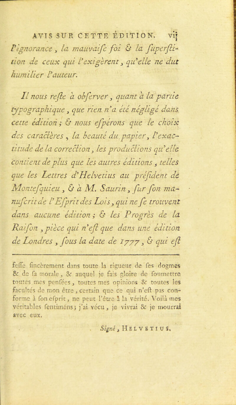 VIgnorance > la mauvaife foi & la fuperfli- tion de ceux qui Vexigèrent, qu'elle ne dut humilier l'auteur. Il nous refle a obferver, quant a la partie typographique, que rien n'a été négligé dans cette édition ; lis nous efpérons que le choix des caracïères , la beauté du papier, l'exac- titude de la correction, les produchons qu'elle contient de plus que les autres éditions s telles que les Lettres d'Helvetius au préfident de Rlontefquieu, & a AL Saur in , fur fon ma- nuferitae l'Efpritdes Lois, qui ne fe trouvent dans aucune édition ; & les Progrès de la Raifon ,pièce qui n'efl que dans une édition de Londres , fous la date de 1777, & qui efl feffs fïncèrement dans toute la rigueur de Tes dogmes 8c de fa morale, 3c auquel je fais gloire de foumettre toutes mes penfées , toutes mes opinions & toutes les facultés de mon être, certain que ce qui n’eft pas con- forme à fonefprit, ne peut l’être à la vérité. Voilà mes véritables fentiméns, j’ai vécu, je vivrai & je mourrai avec eux.