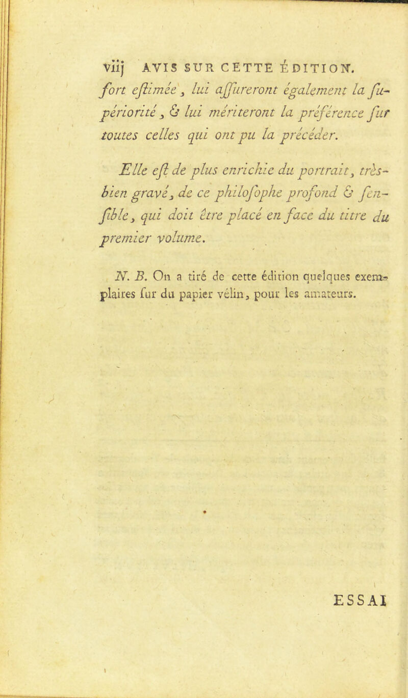 VÜj AVIS SUR CETTE EDITION. fort eftimée 3 lui ajfureront également la fu.-- périorite 3 & lui mériteront la préférence fur toutes celles qui ont pu la précéder. Elle efl de plus enrichie du portrait, très- bien gravé3 de ce philofophe profond & fen- fible3 qui doit être placé en face du titre du premier volume. N. B. On a tiré de cetre édition quelques exem.*? plaires fur du papier vélin, pour les amateurs. \ ESSAI