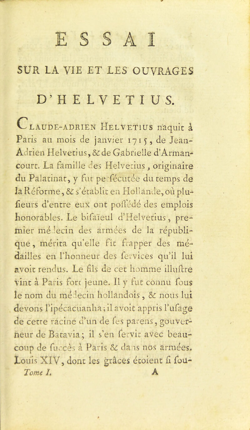ESSAI SUR LA VIE ET LES OUVRAGES D’HELVETIUS. Claudf.-adrien Helvetius riaquic â Paris au mois de janvier 1715, de Jean- Adrien Helvetius, & de Gabrielle d’Arman- court. La famille des Helvetius, originaire du Paiannat, y fut perfécütée du temps de la Réforme, s’établit en Hollande,ou plu- Leurs d’entre eux ont pofiédé des emplois honorables. Le bifaïeul d’Hélvetius, pre- mier me lecin des armées de la républi- que, mérita qu’elle fît frapper des mé- dailles en l’honneur des fervices qu’il lui avoir rendus. Le Fds de cet homme ilhudre vint à Paris fore jeune. Il y fut connu fous le nom du médecin holiandois , &: nous lui devons l’ipécacuanha; il avoir appris l’ufage de cetre racine d’un de fes parens, gouver- neur de Batavia; il s’en iervit avec beau- coup de fiiv'cès à Paris & dans nos armées* Louis XIY, dont les grâces écoient L fou- Tome h A