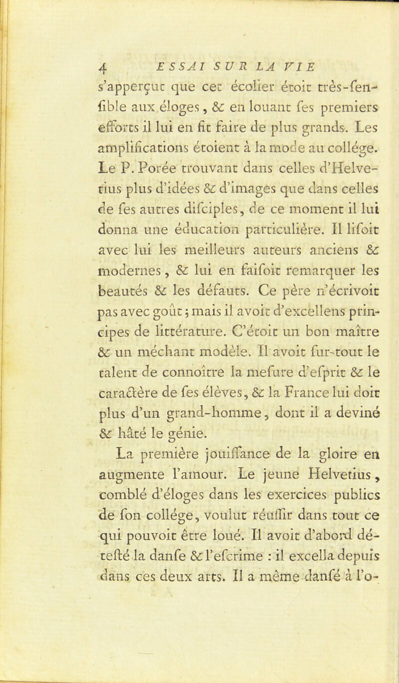 s’apperçuc que ce: écolier étoic très-fen- fible aux éloges, & en louant Tes premiers efforts il lui en fit faire de plus grands. Les amplifications étoient à la mode au collège. Le P. Porée trouvant dans celles d’Helve- tius plus d’idées &c d’images que dans celles de fes autres difciples, de ce moment il lui donna une éducation particulière. Il lifoit avec lui les meilleurs auteurs anciens &: modernes, &: lui en faifoit remarquer les beautés & les défauts. Ce père n’écrivoit pas avec goût ; mais il avoir d’excellens prin- cipes de littérature. C’étoit un bon maître un méchant modèle. Il avoir fur-tout le talent de connaître la mefure d’efprit & le caractère de fes élèves, Ss la France lui doit plus d’un grand-homme, dont il a deviné & hâté le génie. La première jouiffance de la gloire en augmente l’amour. Le jeune Helvetius, comblé d’éloges dans les exercices publics de fon collège, voulut réuffir dans tout ce qui pouvoit être loué. Il avoir d’abord dé- tefté la danfe &l’efcrime : il excella depuis dans ces deux arts. Il a même danfé à l’o-