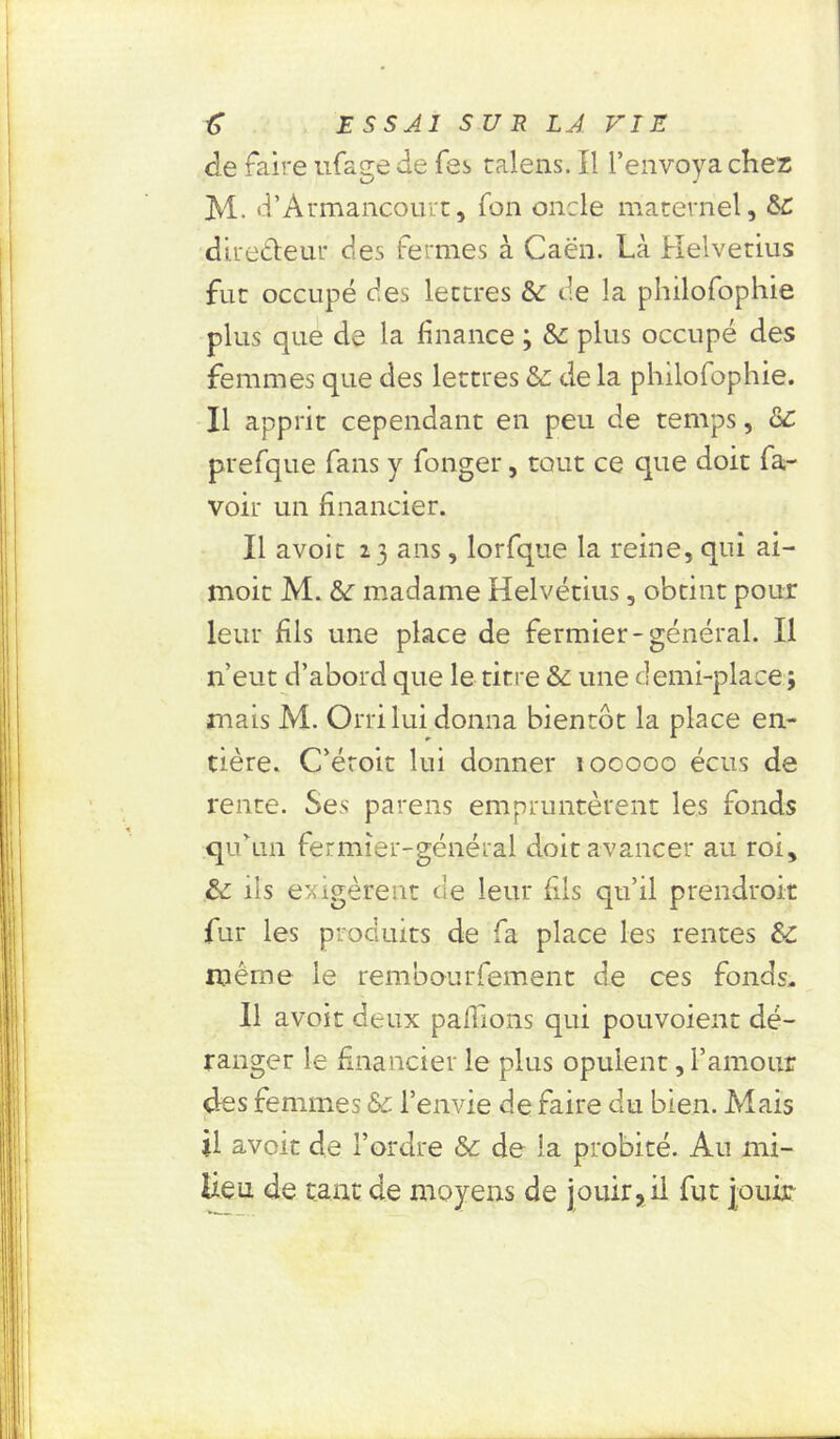 de faire ufage de fes calens. Il l’envoya chez M. d’Armancourt, fon oncle maternel, SC directeur des fermes à Caen. Là Helvetius fut occupé des lettres &: de la philofophie plus que de la finance ; Sa plus occupé des femmes que des lettres Sa de la philofophie. Il apprit cependant en peu de temps, ôc prefque fans y fonger, tout ce que doit fa- voir un financier. Il avoir 23 ans, lorfque la reine, qui ai- moit M. Sa madame Helvétius, obtint pour leur fils une place de fermier-général. Il n’eut d’abord que le titre Sa une demi-place; mais M. Orri lui donna bientôt la place en- tière. C’éroit lui donner 100000 écus de rente. Ses parens empruntèrent les fonds qu'un fermier-général doit avancer au roi, Sa ils exigèrent de leur fils qu’il prendroit fur les produits de fa place les rentes SA même le rembourfement de ces fonds. 11 avoir deux pallions qui pouvoient dé- ranger le financier le plus opulent, l’amour clés femmes Sa l’envie de faire du bien. Mais il avoir de l’ordre Sa de la probité. Au mi- lieu de tant de moyens de jouir, il fut jouir