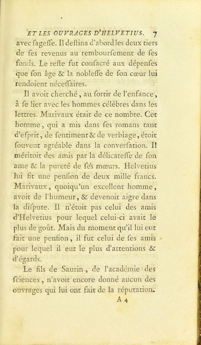 avec faselfe. Il defiina d’abord les deux tiers de fes revenus au rembourfement de Tes fonds. Le relie fut confacré aux dépenfes que fon âge & la noblelle de fon cœur lui rendoient nécelfaires. Il avoit cherché, au fortir de l’enfance, à fe lier avec les hommes célèbres dans les lettres. Marivaux était de ce nombre. Cet homme 5 qui a mis dans fes romans tant d’efprit, de fentiment&:de verbiage,étoit fouvent agréable dans la converfation. Il méritoit des amis par la délicatelfe de fon ame &: la pureté de fes mœurs. Helvetius lui fit une penfion de deux mille francs. Marivaux, quoiqu’un excellent homme, avoit de l’humeur, &: devenoit aigre dans la difpute. Il n’étoit pas celui des amis d’Helvetius pour lequel celui-ci avait le plus de goût. Mais du moment qu’il lui eut fait une penfion, il fut celui de fes amis pour lequel il eut le plus d’attentions &: d’égards. Le fis de Saurin , de l’académie des fciences, n’avoit encore donné aucun des ouvrages qui lui ont fait de la réputation, A 4