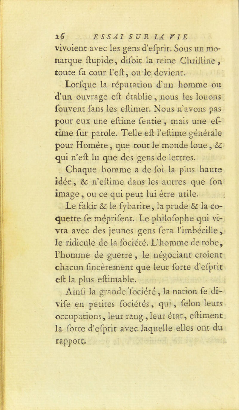 vivoient avec les gens d’efprit. Sous un mo- narque ftupide, difoit la reine Chriftine, toute fa cour l’eft, ou le devient. Lorfque la réputation d’un homme ou d’un ouvrage eft établie, nous les louons Couvent fans les eftimer. Nous n’avons pas pour eux une eftime fentie , mais une ef- time fur parole. Telle eft l’eftime générale pour Homère, que tout le monde loue , &£ qui n’eft lu que des gens de lettres. Chaque homme a de foi la plus haute idée, & n’eftime dans les autres que Ton image, ou ce qui peut lui être utile. Le fakir & le fybarite, la prude & la co- quette fe méprifent. Le philofophe qui vi- vra avec des jeunes gens fera l’imbécille, le ridicule de la fociété. L’homme de robe, l’homme de guerre, le négociant croient chacun fineèrement que leur forte d’efpric eft la plus eftimable. Ainfi la grande fociété, la nation fe di- vife en petites fociétés, qui, félon leurs occupations, leur rang, leur état, eftiment la forte d’efprit avec laquelle elles ont du rapport.
