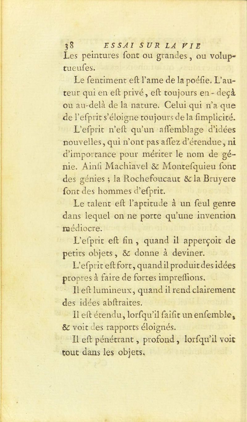 Les peintures font ou grandes, ou volup- tueufes. Le fentiment eft l’ame de la poëfie. L’au- teur qui en eft privé, eft toujours en - deçà ou au-delà de la nature. Celui qui n’a que de l’efprit s’éloigne toujours de la {implicite. L’efprit n’eft qu’un aftemblage d’idées nouvelles, qui n’ont pas allez d’étendue, ni d’importance pour mériter le nom de gé- nie. Ainli Machiavel & Montefquieu font des génies ; la Rochefoucaut &: la Bruyere font des hommes d’elprit. Le talent eft l’aptitude à un feul genre dans lequel on ne porte qu’une invention médiocre. L’efprit eft fin , quand il apperçoit de petits objets, & donne à deviner. L’efprit eftfort, quand il produit des idées propres à faire de fortes impreftions. Il eft lumineux, quand il rend clairement des idées abftraites. Il eft étendu, lorfqu’il faifit unenfemble* & voit ces rapports éloignés. Il eft pénétrant, profond, lorfqu’il voit tout dans les objets.