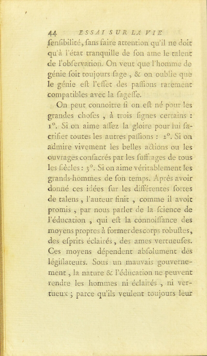 fenfibilité, fans faire attention qu’il ne doit qu à l’état tranquille de fon ame le talent de idbferva'tion. On veut que l’homme de génie foit toujours fage , &. on oublie que le génie efl l’effet des pallions rarement compatibles avec la fage de. On peut connoître fi on efï né pour les grandes chofes , à trois figues certains : i°. Si on aime alfez la gloire pour lui fa- crifier toutes les autres patfions : z°. Si on admire vivement les belles actions ou les ouvrages confacrés par les fufi âges de tous les fiècles : 30. Si 011 aime véritablement les grands-hommes de fon temps. Après avoir donné ces idées fur les différentes fortes de talens, l’auteur finit , comme il avoit promis , par nous parler de la fcience de l’éducation , qui eft la connoiffance des moyens propres à former des corps robuftes, des efprits éclairés, des âmes vertueufes. Ces moyens dépendent abfolument des légiflateurs. Sous un mauvais gouverne- ment 5 la nature & l’éducation ne peuvent rendre les hommes ni éclairés , ni ver- tueux ; parce qu’ils veulent toujours leur