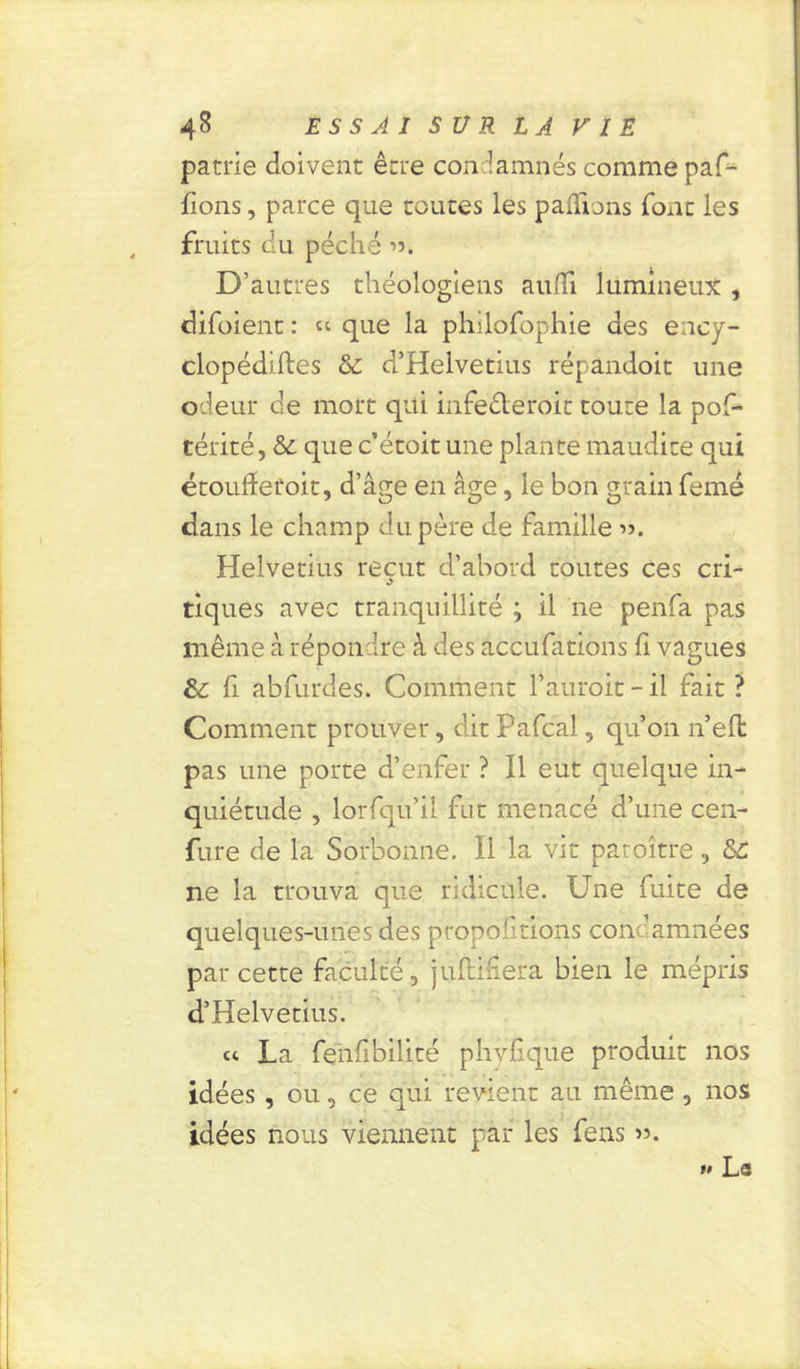 patrie doivent être condamnés comme paf- fions, parce que toutes les pallions font les fruits du péché ». D’autres théologiens aulTi lumineux , difoient : “ que la philofophie des ency- clopédiftes & d’Helvetius répândoit une odeur de mort qui infederoit toute la pof- térité, & que c’étoit une plante maudite qui étoudeüoit, d’âge en âge, le bon grain femé dans le champ du père de famille ». Helvetius reçut d’abord toutes ces cri- tiques avec tranquillité ; il ne penfa pas même à répondre à des accufations fi vagues &: fi abfurdes. Comment Fauroit - il fait ? Comment prouver, dit Pafcal, qu’on n’eft pas une porte d’enfer ? Il eut quelque in- quiétude , lorfqu’il fut menacé d’une cen- fure de la Sorbonne. Il la vit patoître, &C ne la trouva que ridicule. Une fuite de quelques-unes des proportions condamnées par cette faculté, juftifera bien le mépris d’Helvetius. et La fenfibilité phvfique produit nos idées , ou, ce qui revient au même , nos idées nous viennent par les feus ». »» La