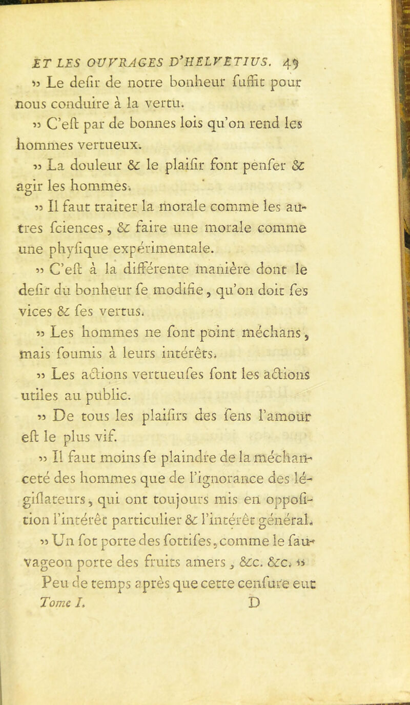 33 Le defir de notre bonheur fuflit pour nous conduire à la vertu. 33 C’eft par de bonnes lois qu’on rend les hommes vertueux. 33 La douleur & le plailir font penfer Sc agir les hommes. 33 II faut traiter la morale comme les au- tres fciences, & faire une morale comme une phyfique expérimentale. 33 C’eft à la différente manière dont le défit du bonheur fe modifie, qu’on doit fes vices &: fes vertus. 33 Les hommes ne font point méchans, mais fournis à leurs intérêts. 33 Les actions vertueufes font les allions utiles au public. 33 De tous les plaifirs des fens l’amour eft le plus vif. 33 II faut moins fe plaindre de la méchan- ceté des hommes que de l’ignorance des lé- giflateurs, qui ont toujours mis en oppofi- tion l’intérêt particulier & l’intérêt général, 33 Un fot porte des fottifes, comme le fau* vageon porte des fruits amers ^ &c. &c. « Peu de temps après que cette cenfure eut Tome. L I)