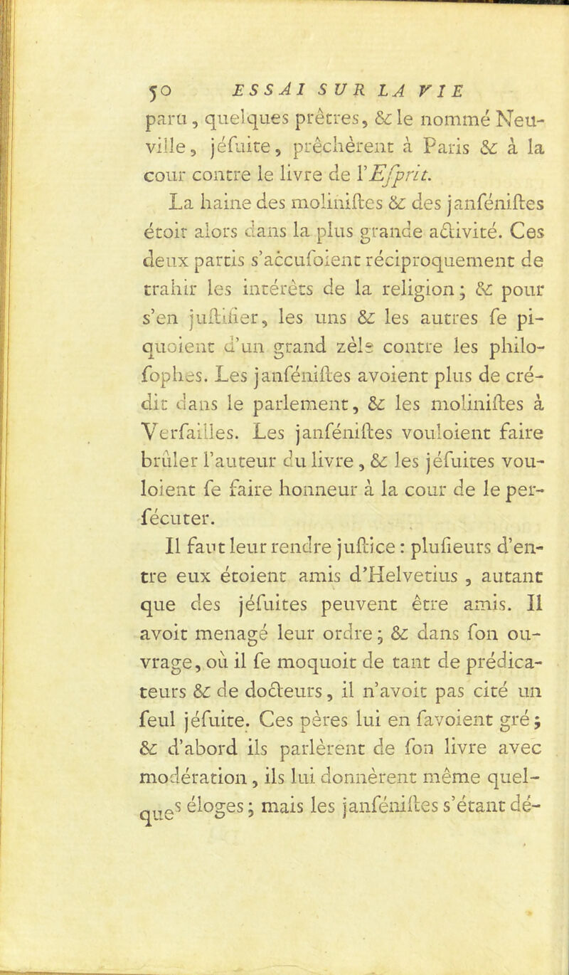 para, quelques prêtres, 6c le nommé Neu- ville, jéfuire, prêchèrent à Paris & à la cour contre le livre de VEfprit. La haine des moliniftes 6c des janféniftes étoir alors dans la plus grande a&ivité. Ces deux partis s’accufoient réciproquement de trahir les intérêts de la religion; 6c pour s’en juftifier, les uns 6c les autres Te pi- quoient d’un grand zèle contre les philo- fophes. Les janfénilies avoient plus de cré- dit dans le parlement, 6c les moliniftes à Yerfailles. Les janféniftes vouloient faire briller l’auteur du livre , 6c les jéfuites vou- loient fe faire honneur à la cour de le per- fécuter. Il faut leur rendre juftice : plufieurs d’en- tre eux étoient amis d’Helvetius , autant que des jéfuites peuvent être amis. Il avoit ménagé leur ordre ; 6c dans fon ou- vrage, où il fe moquoit de tant de prédica- teurs 6c de docteurs, il n’avoit pas cité un feul jéfuite. Ces pères lui en favoient gré; 6c d’abord ils parlèrent de fon livre avec modération, ils lui donnèrent même quel- ques éloges ; mais les janféniftes s’étant dé-