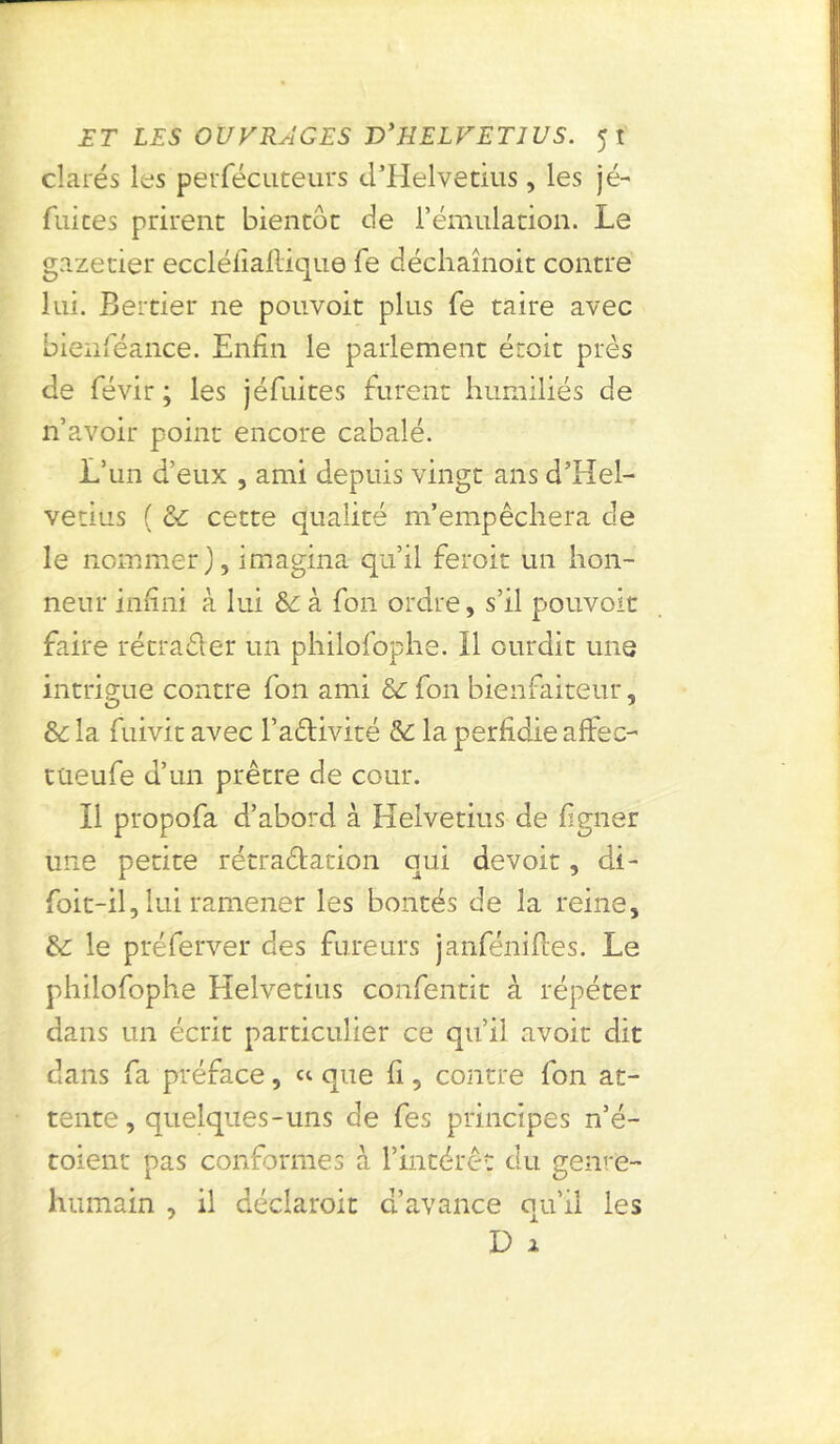 clarés les perfécuteurs d’Helvetius, les jé- fuices prirent bientôt de l’émulation. Le gazetier eccléfiallique fe déchaînoit contre lui. Bertier ne pouvoit plus fe taire avec bienféance. Enfin le parlement étoit près de févir ; les jéfuites furent humiliés de n’avoir point encore cabale. L’un d’eux , ami depuis vingt ans d’Hel- vetius ( &C cette qualité niempêcliera de le nommer), imagina qu’il feroit un hon- neur infini à lui &:à fon ordre, s’il pouvoit faire rétrader un philofophe. Il ourdit une intrigue contre fon ami & fon bienfaiteur, & la fuivit avec l’adivité & la perfidie affec- tueufe d’un prêtre de cour. Il propofa d’abord à Helvetius de ligner une petite rétradation qui devoir, di- foit-il, lui ramener les bontés de la reine, &: le préferver des fureurs janféniftes. Le philofophe Helvetius confentit à répéter dans un écrit particulier ce qu’il avoit dit dans fa préface, « que fi, contre fon at- tente , quelques-uns de fes principes n’é- toient pas conformes à l’intérêt du genre- humain , il déclaroit d’avance qu’il les