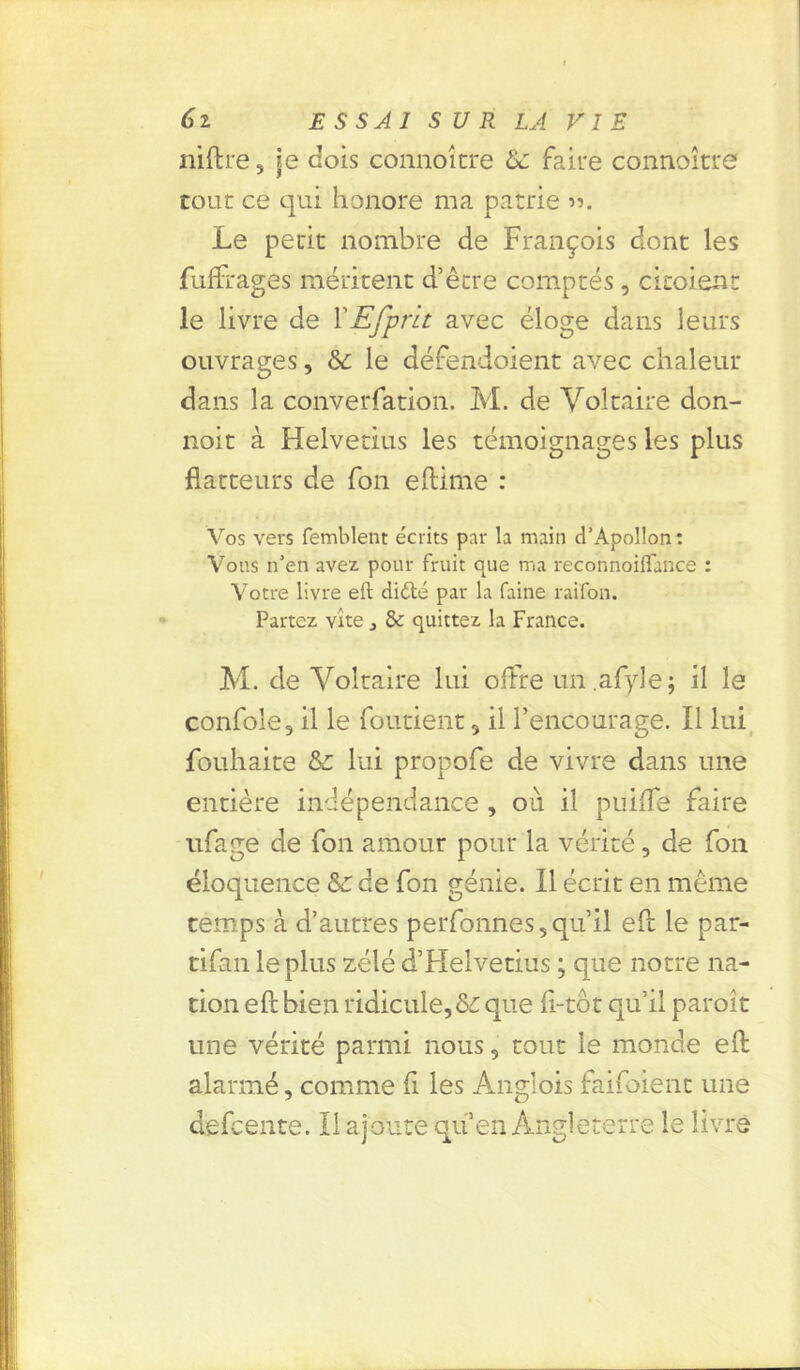 niftre, je dois connoîcre & faire connoître tour ce qui honore ma patrie ». Le périt nombre de François dont les fuffrages méritent d’être comptés, citoient le livre de XEfprit avec éloge dans leurs ouvrages, &: le défendoient avec chaleur dans la converfation. M. de Voltaire don- noit à Helvetius les témoignages les plus flatteurs de fon eftime : Vos vers femblent écrits par la main d’Apollon: Vous n’en avez pour fruit que ma reconnoiffance : Votre livre eft diété par la faine raifon. Partez vite * & quittez la France. M. de Voltaire lui offre un.afyle; il le confole9 il le fondent , il l’encourage. Il lui fouhaice lui propofe de vivre dans une entière indépendance, où il puifle faire ufage de fon amour pour la vérité, de fon éloquence Sc de fon génie. Il écrit en même temps à d’autres perfonnes, qu’il eft le par- tifan le plus zélé d’Helvetius ; que notre na- tion eft bien ridicule,&: que fl-tôt qu’il paroît une vérité parmi nous, tout le monde eft alarmé, comme fi les Anglois faifoient une defeente. Il ajoute quen Angleterre le livre
