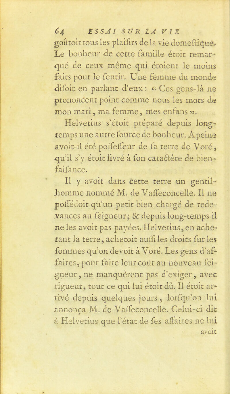 goûtoittous les plaifirs de la vie domeftiquéy Le bonheur de cette famille étoit remar- qué de ceux même qui étoient le moins faits pour le fentir. Une femme du monde difoit en parlant d’eux: « Ces gens-là ne prononcent point comme nous les mots de mon mari, ma femme, mes enfans ». Helvetius s’étoit préparé depuis long- temps une autre fource de bonheur. Apeine avoit-il été poffeffeur de fa terre de Voté, qu’il s’y étoit livré à fon caractère de bien- faifance. Il y avoit dans cette terre un gentil- homme nommé M. de Vaffeconcelle. Il ne pofïedoit qu’un petit bien chargé de rede- vances au feigneur; & depuis long-temps il ne les avoit pas payées. Helvetius, en ache- tant la terre, achetoit aüiîiles droits furies fommes qu’on devoir à Voté. Les gens d’af- faires, pour faire leur cour au nouveau fei- gneur , ne manquèrent pas d’exiger, avec rigueur, tout ce qui lui étoit dû. Il étoit ar- rivé depuis quelques jours , lorfqu’on lui annonça M. de VafTeconcelle. Celui-ci dit à Helvetius que l’état de fes affaires ne lui a voit