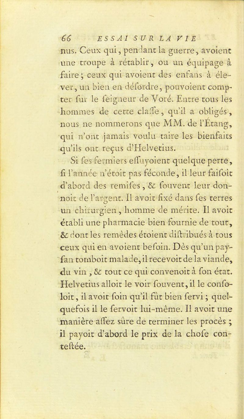 nus. Ceux qui, pendant la guerre, avoienc une troupe à rétablir, ou un équipage à faire ; ceux qui avoient des enfans à éle- ver, un bien en défordre, pouvoient comp- ter fur le feigneur de Yoré. Entre tous les hommes de cette clalfe, qu’il a obligés, nous ne nommerons que MM. de l’Etang, qui n’ont jamais voulu taire les bienfaits qu’ils ont reçus d’EIelvetius. Si fes fermiers efTuyoient quelque perte, fi l’année n’étoit pas féconde, il leur faifoit d’abord des remifes, & fouvent leur don- i noit de farcent. Il avoit fixé dans fes terres O un chirurgien, homme de mérite. Il avoit établi une pharmacie bien fournie de tout, &: dont les remèdes étoient diftribués à tous ceux qui en avoient befoin. Dès qu’un pay- fan tomboit malade, il recevoit de la viande, du vin , & tout ce qui convenoit à fon état. Helvetius alloit le voir fouvent, il le confo- loit, il avoit foin qu’il fut bien fervi ; quel- quefois il le fervoit lui-même. Il avoit une manière affez sure de terminer les procès ; il payoit d’abord le prix de la chofe con- teftée.