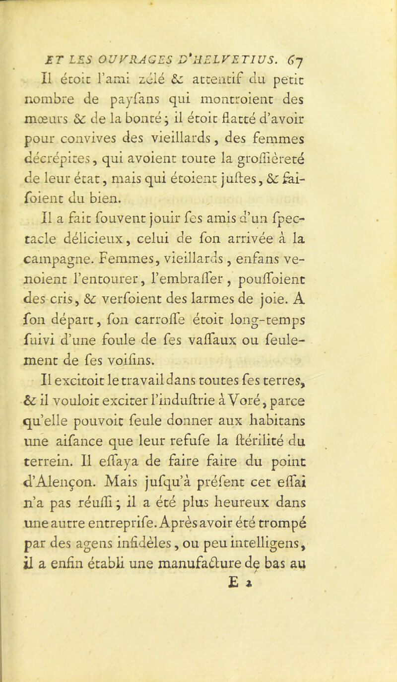 Il école l’ami zélé 8c attentif du petit nombre de payfans qui montroient des mœurs 8c de la bonté; il étoit flatté d’avoir pour convives des vieillards, des femmes décrépites, qui avoient toute la groflièreté de leur état, mais qui étoient juftes, 8s fai- foient du bien. Il a fait fouvent jouir fes amis d’un fpec- tacle délicieux, celui de fon arrivée à la campagne. Femmes, vieillards , enfans ve- ndent l’entourer, l’embrafler , poufloient des cris, 8c verfoient des larmes de joie. A fon départ, fon carroflfe étoit long-temps fuivi d’une foule de fes vaflfaux ou feule- ment de fes voilins. Il excitoit le travail dans toutes fes terres, 8c il vouloir exciter l’induftrie àVoré, parce quelle pouvoir feule donner aux habitans une aifance que leur refufe la fbérilicé du terrein. Il eflfaya de faire faire du point d’Alençon. Mais jufqu’à préfent cet eifai n’a pas réufli ; il a été plus heureux dans une autre entreprife. Après avoir été trompé par des âge 11s infidèles, ou peu intelligens, il a enfin établi une manufacture de bas au
