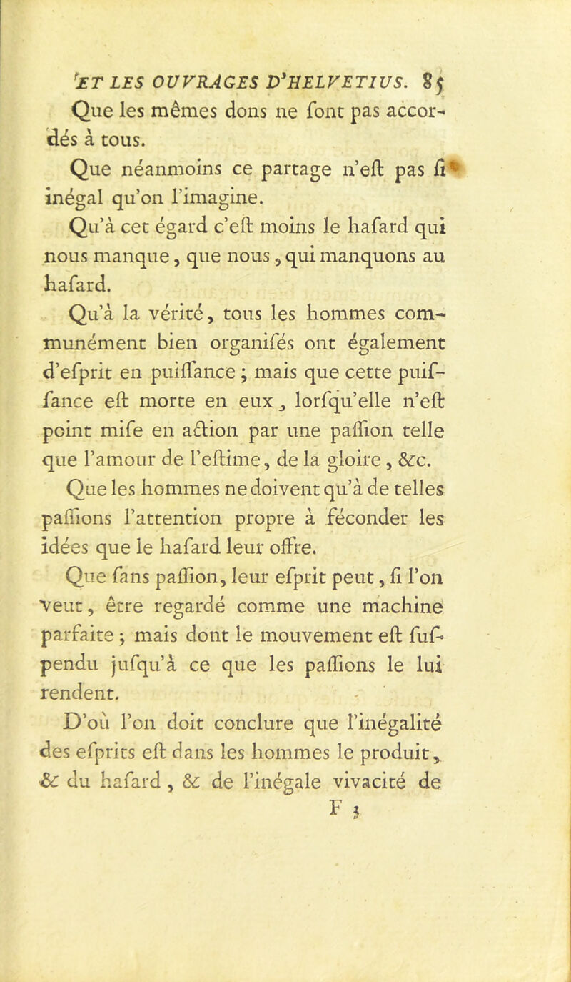rE T LES O U VRÀ QES D'H EL VE TI US. 8 $ Que les mêmes dons ne font pas accor- dés à cous. Que néanmoins ce partage n’eft pas lî% inégal qu’on l’imagine. Qu’à cet égard c’eft moins le hafard qui nous manque, que nous, qui manquons au hafard. Qu’à la vérité, tous les hommes com- munément bien organifés ont également d’efprit en puilfançe ; mais que cette puif- fance eft morte en eux lorfqu’elle n’eft point mife en action par une paiïion telle que l’amour de l’eftime, de la gloire, &c. Que les hommes ne doivent qu’à de telles pallions l’attention propre à féconder les idées que le hafard leur offre. Que fans paffion, leur efprit peut, li l’on Veut, être regardé comme une machine parfaite ; mais dont le mouvement eft fuf» pendu jufqu’à ce que les paffions le lui rendent. D’où l’on doit conclure que l’inégalité des efprits eft dans les hommes le produit, du hafard, & de l’inégale vivacité de