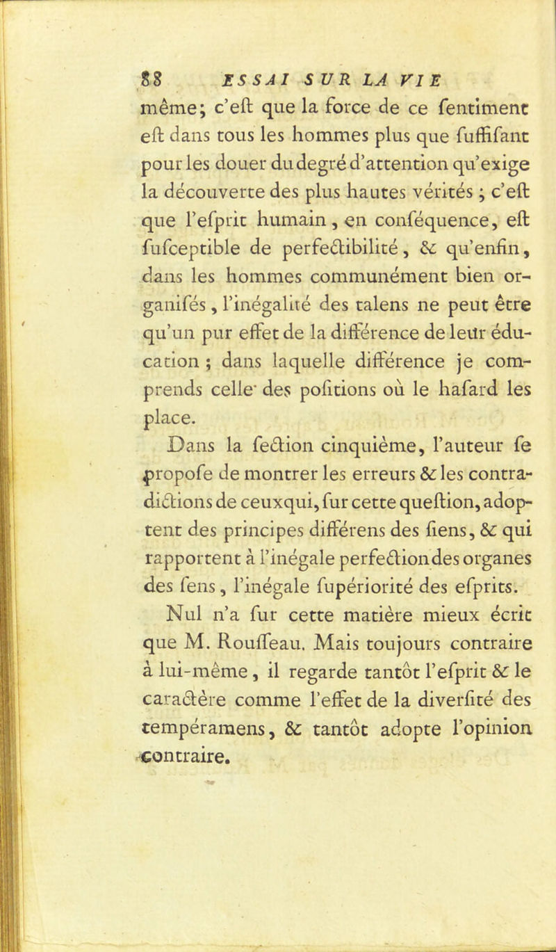même; c’eft que la force de ce fentimenc eft dans tous les hommes plus que fuffifant pour les douer du degré d’attention qu’exige la découverte des plus hautes vérités ; c’eft que l’efprit humain, en conféquence, eft fufceptible de perfectibilité , &: qu’enfin, dans les hommes communément bien or- ganifés, l’inégalité des talens ne peut être qu’un pur effet de la différence de leur édu- cation ; dans laquelle différence je com- prends celle' des pofitions où le hafard les Dans la feCtion cinquième, l’auteur fe propofe de montrer les erreurs & les contra- dictions de ceuxqui, fur cette queftion, adop- tent des principes diftérens des fiens, &: qui rapportent à l’inégale perfection des organes des fens, l’inégale fupériorité des efprits. Nul n’a fur cette matière mieux écrit que M. Rouffeau. Mais toujours contraire à lui-même, il regarde tantôt l’efprit & le caractère comme l’effet de la diverfité des tempéramens, &; tantôt adopte l’opinion contraire.