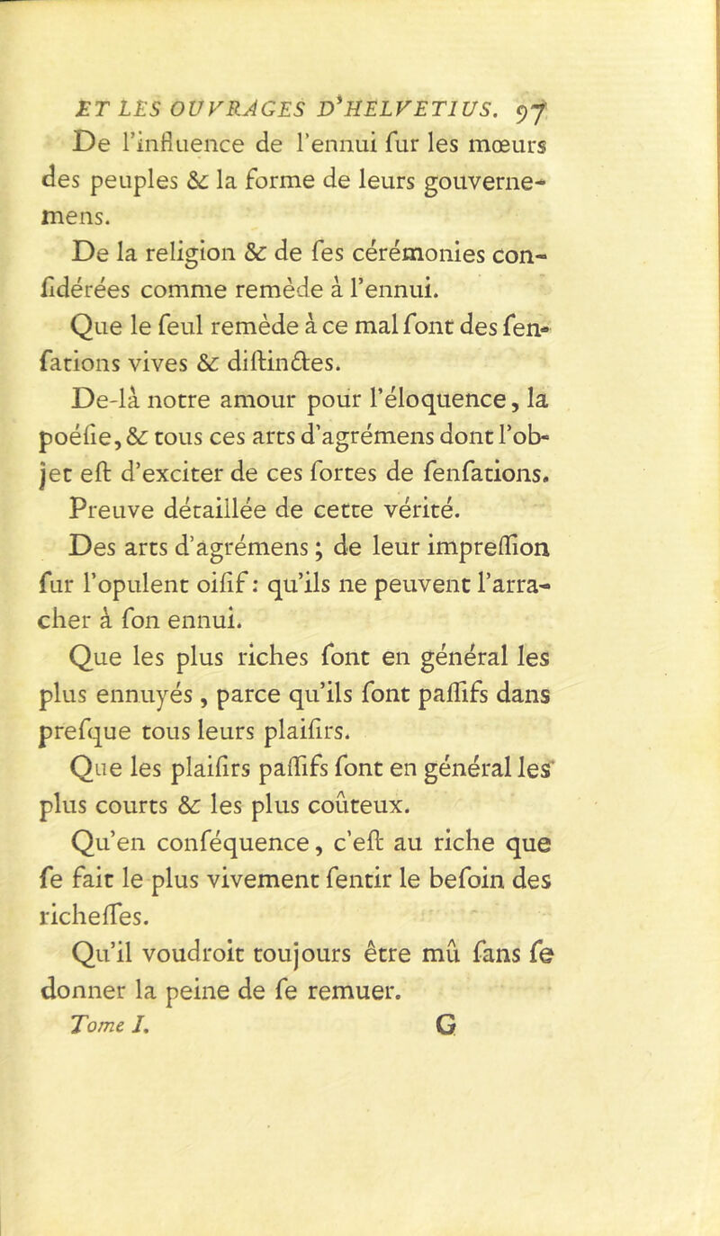 De l’influence de l’ennui fur les mœurs des peuples &: la forme de leurs gouverne- mens. De la religion & de fes cérémonies con- sidérées comme remède à l’ennui. Que le feul remède à ce mal font des fen- fations vives & diftin&es. De-la notre amour pour l’éloquence, la poélie, & tous ces arts d’agrémens dont l’ob- jet eft d’exciter de ces fortes de fenfations. Preuve détaillée de cette vérité. Des arts d’agrémens ; de leur impreflion fur l’opulent oifif : qu’ils ne peuvent l’arra- cher à fon ennui. Que les plus riches font en général les plus ennuyés, parce qu’ils font paflifs dans prefque tous leurs plaihrs. Que les plaihrs paflifs font en général les’ plus courts &: les plus coûteux. Qu’en conféquence, c’efl: au riche que fe fait le plus vivement fentir le befoin des richefles. Qu’il voudroit toujours être mû fans fe donner la peine de fe remuer. Tome /. G