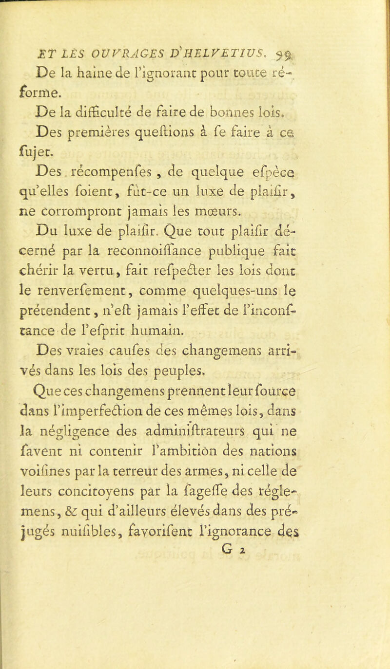 De la haine de l'ignorant pour coure ré- forme. De la difficulté de faire de bonnes lois. Des premières queftions à fe faire à es fujec. Des récompenfes , de quelque efpèce qu’elles foienc, fùc-ce un luxe de plaiffr, ne corrompront jamais les mœurs. Du luxe de plaifir. Que coût plaiffr dé- cerné par la reconnoiffance publique fait chérir la vertu, fait refpe£ter les lois dont le renverfement, comme quelques-uns le prétendent, n’eft jamais l’effet de finconf- tance de l’efprit humain. Des vraies caufes des changemens arri- vés dans les lois des peuples. Que ces changemens prennent leur fource dans l’imperfe&ion de ces mêmes lois, dans la négligence des adminiffrateurs qui ne favent ni contenir f ambition des nations voifmes par la terreur des armes, ni celle de leurs concitoyens par la fageffe des régie- mens, &: qui d’ailleurs élevés dans des pré- jugés nuifibles, favorifent l’ignorance des G 2