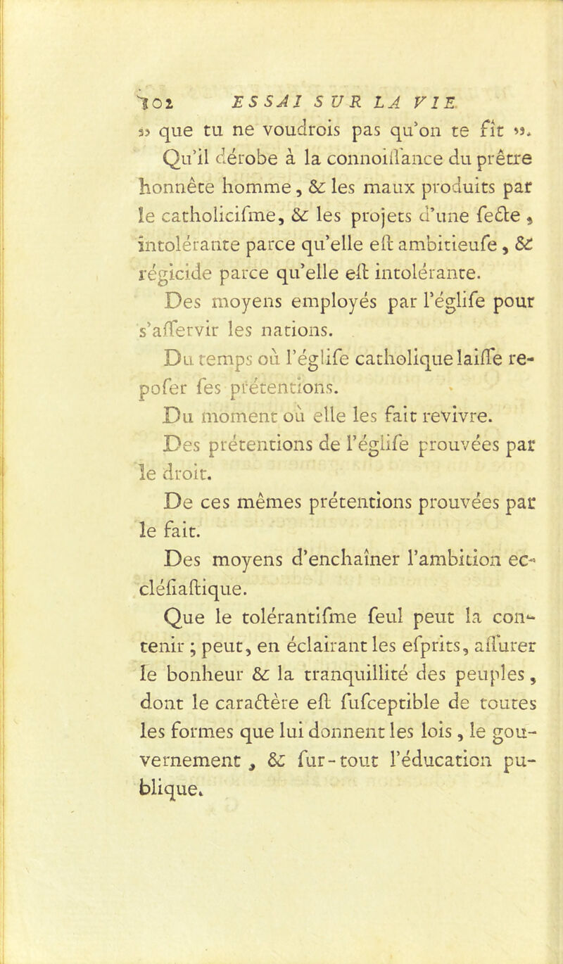 à? que tu ne voudrois pas qu’on te fit »s. Qu’il dérobe à la connoiflance du prêtre honnête homme, & les maux produits par le catholicifme, & les projets d’une feête 9 intolérante parce qu’elle eft ambitieufe , régicide parce qu’elle eft intolérante. Des moyens employés par l’églife pour s’affervir les nations. Du temps ou l’églife catholique laide re- pofer fes prétendons. Du moment oii elle les fait revivre. Des prétentions de l’égiife prouvées par le droit. De ces mêmes prétentions prouvées par le fait. Des moyens d’enchaîner l’ambition ec- cléliaftique. Que le tolérantifme feul peut la con- tenir ; peut, en éclairant les efprits, affurer le bonheur &: la tranquillité des peuples, dont le caraêlère ed fufceptible de toutes les formes que lui donnent les lois, le gou- vernement , fur-tout l’éducation pu- blique.