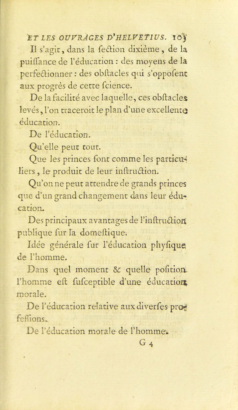 Il s’agit, dans la feétion dixième, de la puiflance de l’éducation : des moyens de la perfectionner : des obftacles qui s’oppofenc aux progrès de cette fcience. De la facilité avec laquelle, ces obftacles levés, l’on tracerait le plan d’une excellente éducation. De l’éducation. Quelle peut tout. Que les princes font comme les particud Iiers , le produit de leur inftruétion. Qu’on ne peut attendre de grands princes que d’un grand changement dans leur édu? cation. Des principaux avantages de l’inftructioti publique fur la domeftique; Idée générale fur l’éducation phyfiquç de l’homme. Dans quel moment &: quelle pofitioiv l’homme eft fufceptible d’une éducation* morale. De l’éducation relative aux diverfes pro* feftions.. De l’éducation morale de l’homme'.