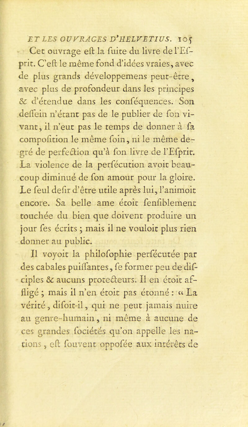Cet ouvrage effc la fuite du livre del’Ef- prit. C’eft le même fond d’idées vraies, avec de plus grands développemens peut-être, avec plus de profondeur dans les principes & d’étendue dans les conféquences. Son deifein n’étant pas de le publier de fon vi- vant, il n’eut pas le temps de donner à fa compofition le même foin, ni le même de- gré de perfection qu’à fon livre de l’Efpric. La violence de la perfécution avoir beau- coup diminué de fon amour pour la gloire. Le feul defir d’être utile après lui, l’animoit encore. Sa belle ame étoit fenfiblement touchée du bien que doivent produire un jour fes écrits ; mais il ne vouloit plus rien donner au public. Il voyoit la philofophie perfécutée par des cabales puiifantes, fe former peu de dis- ciples & aucuns protecteurs. Il en étoit af- fligé ; mais il n’en étoit pas étonné : « La vérité, difoit-il, qui ne peut jamais nuire au genre-humain, ni même à aucune de ces grandes fociétés qu’on appelle les na- tions , eft fouvent oppofée aux intérêts de