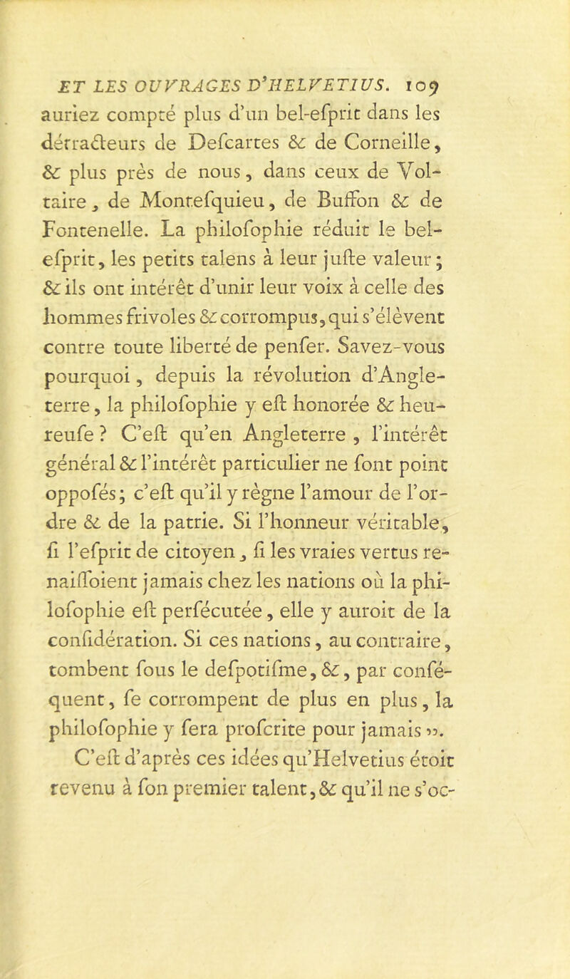 auriez compté plus d’un bel-efprit dans les dérraéleurs de Defcartes & de Corneille, &: plus près de nous, dans ceux de Vol- taire y de Montefquieu, de BufFon de Fontenelle. La philofophie réduit le bel- efprit, les petits talens à leur jufte valeur ; & ils ont intérêt d’unir leur voix à celle des hommes frivoles & corrompus, qui s’élèvent contre toute liberté de penfer. Savez-vous pourquoi, depuis la révolution d’Angle- terre , la philofophie y eft honorée & heu- reufe ? C’eft qu’en Angleterre , l’intérêt général & l’intérêt particulier ne font point oppofés; c’eft qu’il y règne l’amour de l’or- dre & de la patrie. Si l’honneur véritable, fi l’efprit de citoyen fi les vraies vertus re- nailfoient jamais chez les nations où la phi- lofophie eft perfécutée, elle y auroit de la considération. Si ces nations, au contraire, tombent fous le defpotifme, Ô£, par confé- quent, fe corrompent de plus en plus, la philofophie y fera profcrite pour jamais ». C’eft d’après ces idées qu’Helvetius étoit revenu à fon premier talent,& qu’il 11e s’oc-