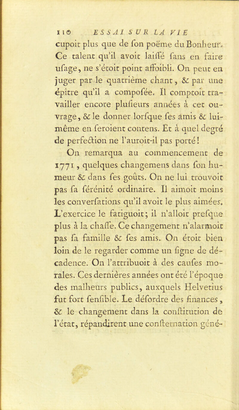 X l © E S S Al S U R LA Fl E cupoit plus que de Ton poëme du Bonheur* Ce talent qu’il avoit lailfé fans eu faire ufage, ne s’étoit point affoibli. On peut en juger par le quatrième chant, & par une épître qu’il a compofée. Il comptoir tra- vailler encore plufieurs années à cet ou- vrage, &le donner lorfque fes amis &; lui- même en feroient contens. Et à quel des;ré de perfection ne l’auroit-il pas porté! On remarqua au commencement de 1771 , quelques changemens dans fon hu- meur & dans fes goûts. On ne lui trouvoit pas fa férénité ordinaire. Il aimoit moins les converfations qu’il avoit le plus aimées. L’exercice le fatiguoit; il n’alloit prefque plus à la chaffe. Ce changement n’alarmoit pas fa famille & fes amis. On éroit bien loin de le regarder comme un ligne de dé- cadence. On l’attribuoit à des caufes mo- rales. Ces dernières années ont été l’époque des malheurs publics, auxquels Helvetius fut fort fenfibie. Le défordre des finances, &: le changement dans la conftitution de l’état, répandirent une conftevnation gêné-