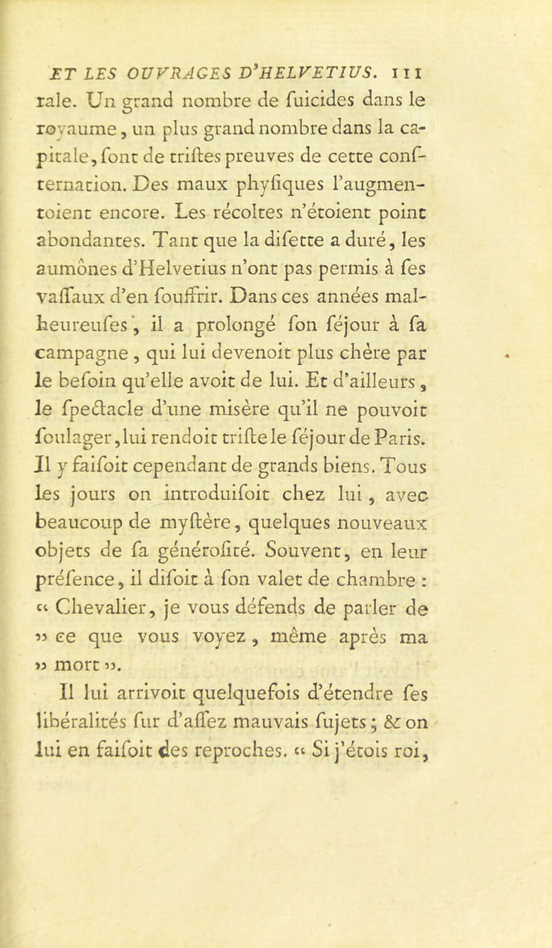 raie. Un grand nombre de Suicides dans le O royaume, un plus grand nombre dans la ca- pitale, font de trilles preuves de cette cons- ternation. Des maux phyfiques l’augmen- toient encore. Les récoltes n’étoient point abondantes. Tant que la difette a duré, les aumônes cTHelvetius n’ont pas permis à Ses valTaux d’en Souffrir. Dans ces années mal- heureufes, il a prolongé Son Séjour à Sa campagne , qui lui devenoit plus chère par le beSoin quelle avoit de lui. Et d’ailleurs, le Spectacle d’une misère qu’il ne pouvoir Soulager, lui rendoit trille le Séjour de Paris. Il y SaiSoit cependant de grands biens. Tous les jours on introduiSoit chez lui, avec beaucoup de myllère, quelques nouveaux objets de Sa générolité. Souvent, en leur préSence, il diSoit à Son valet de chambre : “ Chevalier, je vous défends de parler de « ce que vous voyez, même après ma « mort ». Il lui arrivoit quelquefois d’étendre Ses libéralités Sur d’alfez mauvais Sujets ; &on lui en faiSoit des reproches. « Si j’étois roi,