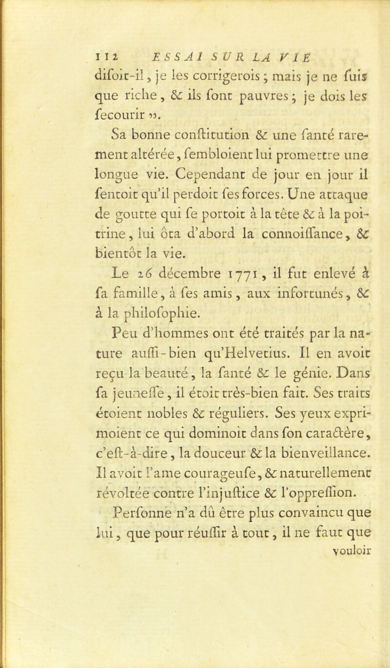 difoit-îl, je les corrige mis ; mais je ne fuis que riche, &: ils font pauvres ; je dois les fecourir Sa bonne confticution &: une fanté rare- ment altérée, fembloient lui promettre une longue vie. Cependant de jour en jour il fentoit qu’il perdoit Tes forces. Une attaque de goutte qui fe portoit à la tête & à la poi- trine , lui ôta d’abord la connoilTance, Sc bientôt la vie. Le décembre 1771, il fut enlevé à fa famille, à fes amis, aux infortunés, &£ à la philofophie. Peu d’hommes ont été traités par la na- ture aufli-bien qu’Helvetius. Il en avoir reçu la beauté, la fanté &: le génie. Dans fa jeuneffe, il étoit très-bien fait. Ses traits étoient nobles & réguliers. Ses yeuxexpri- moient ce qui dominoit dans fon cara&ère, c’eft-à-dire, la douceur &la bienveillance. Il a voit Famé courageufe, &: naturellement révoltée contre l’injuftice & l’opprefiion. Perfonne n’a du être plus convaincu que lui, que pour réuflir à tout, il ne faut que vouloir