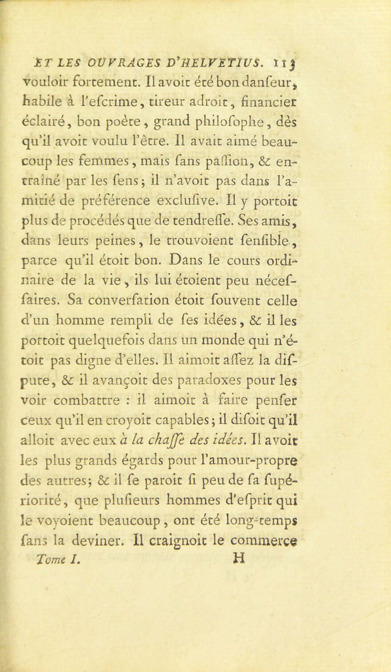vouloir forcement. Il avoir écébondanfeur* habile à l’efcrime, tireur adroit, financier éclairé, bon poète, grand philofophe, dès qu’il avoir voulu l’être. Il avait aimé beau- coup les femmes, mais fans pallion, & en- traîné par les feus ; il n’avoit pas dans l’a- mitié de préférence exclufive. Il y portoit plus de procédés que de tendreffe. Ses amis, dans leurs peines, le trouvoient fenfible, parce qu’il étoit bon. Dans le cours ordi- naire de la vie , ils lui étoient peu nécef- faires. Sa converfation étoit fouvent celle d’un homme rempli de fes idées, il les portoit quelquefois dans un monde qui n’é- toit pas digne d’elles. Il aimoit allez la dif- pute, il avançoit des paradoxes pour les voir combattre : il aimoit à faire penfer ceux qu’il en croyoit capables ; il difoit qu’il alloit avec eux a la chajje des idées. Il avoir les plus grands égards pour l’amour-propre des autres; & il fe paroit fi peu de fa fupé- riorité, que plufieurs hommes d'efprit qui le voyoient beaucoup, ont été longtemps fans la deviner. Il craignoit le commerce Tome /. H