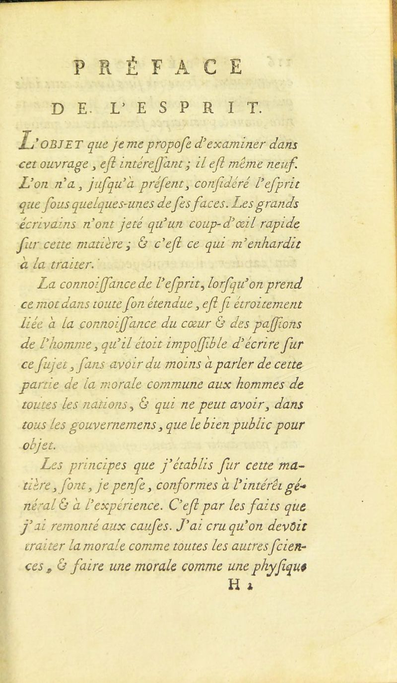 PRÉFACE DE. L’ E S P R I T. L* OBJET que je me propofe d'examiner dam cet ouvrage 3 ejt intéreffant ; il efl même neuf. L'on n a 3 jufqu'a préfent3 confidcré l'efprit que fous quelques-unes de fes faces. Les grands écrivains n'ont jeté qu'un coup-d'œil rapide fur cette matière j & c'efl ce qui m'enhardit a la traiter. La connoiffance de l'efprit, lorfqu'on prend ce mot dans toute fon étendue 3efl fi étroitement liée a la connoiffance du cœur & des paffons de l'homme qu'il étoit impoffible d'écrire fur ce fujet 3fans avoir du moins a parler de cette partie de la morale commune aux hommes de toutes les nations, & qui ne peut avoir3 dans tous les gouvernemens 3 que le bien public pour objet. Les principes que j'établis fur cette ma- tière 3 font y je penfe 3 conformes a l'intérêt gé- néral & a l'expérience. C'efl par les faits que j'ai remonté aux caufes. J'ai cru qu'on devait traiter la morale comme toutes les autres feien- ces p & faire une morale comme une phyfiqu* H *