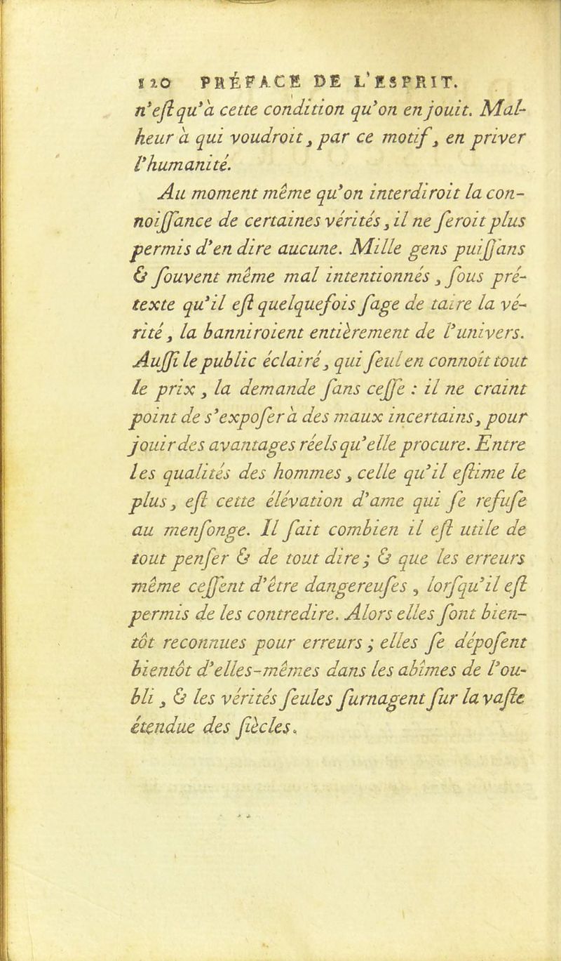 110 préface de l’esprit. n'efiqu'a cette condition qu'on en jouit. Mal- heur a qui voudroit 3 par ce motifs en priver Vhumanité. Au moment meme qu'on interdiroit la con- noiffance de certaines vérités 3 il ne feroitplus permis d'en dire aucune. Mille gens puijjans ù fouvent meme mal intentionnés 3 fous pré- texte qu'il eji quelquefois fage de taire la vé- rité 3 la banniroient entièrement de l'univers. Auffi le public éclairé3 qui feulen connoittout le prix 3 la demande fans cejfe : il ne craint point de s'expofera des maux incertains3 pour jouir des avantages réels qu'elle procure. Entre les qualités des hommes 3 celle qu'il eftime Le plus 3 eft cette élévation d'ame qui fe refufe au menfonge. Il fait combien il efl utile de tout penfer & de tout dire ; & que les erreurs meme cefènt d'ètre dangereufes , lorfqu'il efl permis de les contredire. Alors elles font bien- tôt reconnues pour erreurs ; elles fe aépofent bientôt d'elle s-meme s dans les abîmes de l'ou- bli 3 & les vérités feules furnagent fur la vafte étendue des fiée les.