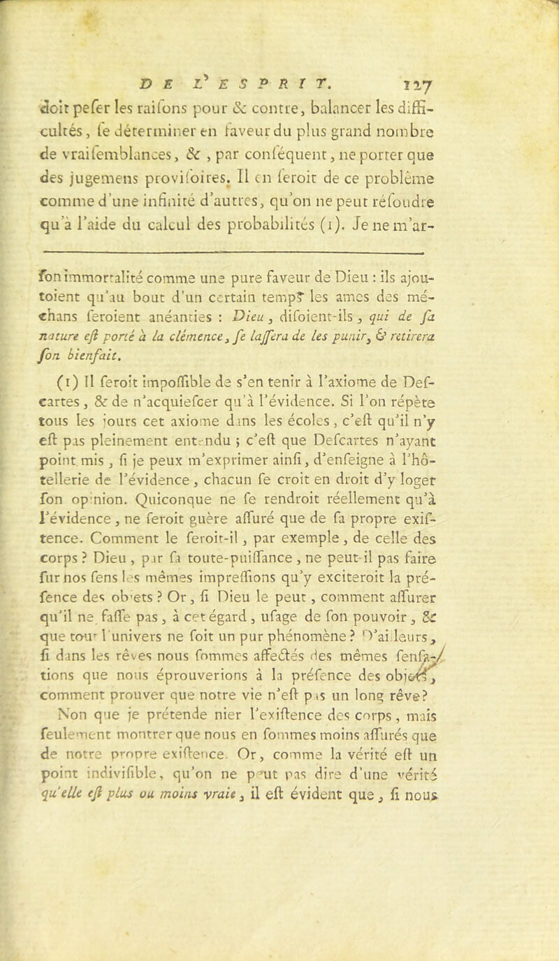 doit pefer les raifons pour & comte, balancer les diffi- cultés , le déterminer en laveur du plus grand nombre de vraifemblances, & , par conléquent, ne porter que des jugemens provi!oires. 11 en leroir de ce problème comme d’une infinité d’autres, qu’on ne peut réfoudre qu'a l’aide du calcul des probabilités (i). Jenem’ar- fon immortalité comme une pure faveur de Dieu : ils ajou- toient qu’au bout d’un certain tempî les âmes des mé- dians feraient anéanties : Dieu, difoient-ils, qui de fa nature e/l porté à la clémence, fe la/fera de les punir, & retirera fon bienfait. (i) Il ferait impoffible de s’en tenir à l’axiome de Def- cartes, & de n’acquiefcer qu’à l’évidence. Si l’on répète tous les ’ours cet axiome dans les écoles , c’eft qu’il n’y eft pas pleinement entendu ; c’eft que Defcartes n’ayant point mis , fi je peux m’exprimer ainfi, d’enfeigne à l’hô- tellerie de l’évidence , chacun fe croit en droit d’y loger fon opinion. Quiconque ne fe rendrait réellement qu’à l’évidence, ne ferait guère alluré que de fa propre exif- tence. Comment le feroit-il, par exemple, de celle des corps ? Dieu , par fa toute-pui(Tance , ne peut il pas faire fur nos fens les mêmes impreflions qu’y exciterait la pré- fence des ob-ets ? Or, fi Dieu le peut, comment afïurer qu’il ne fafte pas , à cet égard , ufage de fon pouvoir, 8r que tour l'univers ne foit un pur phénomène ? D’ailleurs, fi dans les rêves nous fommes affeétés des mêmes fenfa-/ lions que nous éprouverions à la préfence des obioéf, comment prouver que notre vie n’eft p<s un long rêve? Non que je prétende nier l’exiftence des corps, mais feulement montrer que nous en fommes moins allurés que de notre propre exiftence. Or, comme la vérité eft un point indivifible, qu’on ne pmit pas dire d’une vérité quelle e/l plus ou moins -vraie, il eft évident que, fi nous