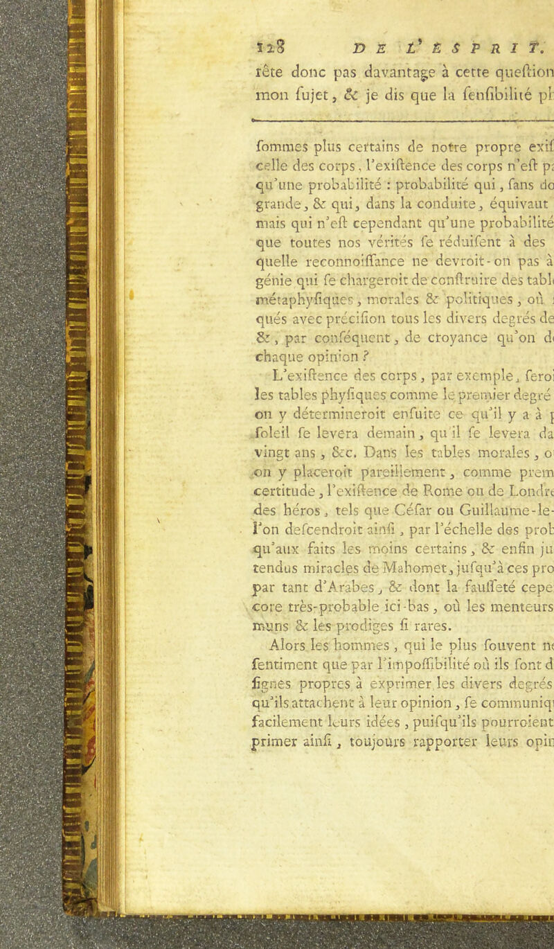 rête donc pas davantage à cette queftion mon fujet, & je dis que la fenfibilité pi' fommes plus certains de notre propre exif celle des corps, l’exiftence des corps n’eft p; qu’une probabilité : probabilité qui, fans do grande, & qui, dans la conduite, équivaut mais qui n’eft cependant qu’une probabilité que toutes nos vérités le réduiïent à des quelle reconnoiffance ne devroit-on pas à génie qui fe chargeroit de conftruire des tabL métaphyfiques , morales 8z politiques , où i qués avec précifion tous les divers degrés de éz y par conféquent, de croyance qu’on d< chaque opinion ? L’exiftence des corps, par exemple, feroi les tables phyfiques comme le premier degré on y détermineroit enfuite ce qu’il y a à \ foleil fe lèvera demain, qu'il fe lèvera da vingt ans, &c. Dans les tables morales, o on y placeroit pareillement, comme prem certitude, l’exiftence de Rome ou de Londït des héros, tels que Céfar ou Guillaume-le- î’on defcendroit ainfi, par l’échelle des prob qu’aux faits les moins certains, & enfin ju tendus miracles de Mahomet, jufqu’à ces pro par tant d’Arabes, & dont la fauifeté cepe cote très-probable ici-bas, où les menteurs mûris ce les prodiges fi rares. Alors les hommes , qui le plus fouvent n< fentiment que par l’impoffibilité où ils font d lignes propres à exprimer les divers degrés qu’ils attachent à leur opinion, fe communiqi facilement leurs idées , puifqu’ils pourvoient primer ainfi , toujours rapporter leurs opin