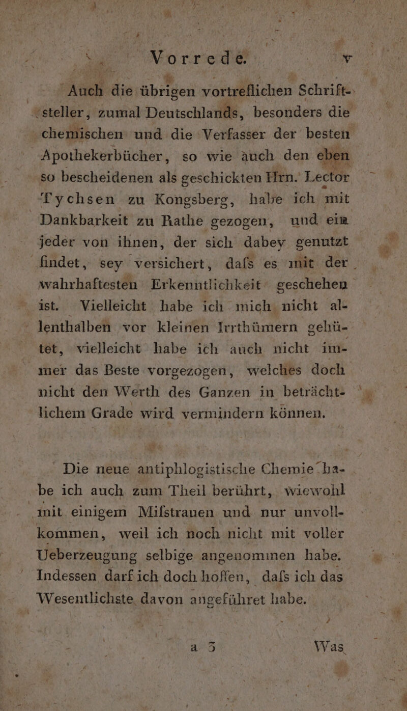 e: NVorrede el, ‚chemischen und die ‘Verfasser der besten Apotliekerbücher, so wie auch den ebe so bescheidenen als geschickten Hrn. Lec or Dankbarkeit zu Rathe gezogen, und eim jeder von ihnen, der sich dabey genutzt ist. Vielleicht habe ich mich. nicht al- lenthalben vor kleinen Irrthümern gehü- tet, vielleicht habe ich auch nicht im- mer das Beste vorgezogen, welches doch nicht den Werth des Ganzen in beträcht- lichem Grade wird vermindern können. Die neue antiphlogistische Chemie ha- be ich auch zum Theil berührt, wiewohl init. einigem Milstrauen und nur unvoll- kommen, weil ich noch nicht mit voller Ueberzeugung selbige angenomınen habe. Indessen darf ich doch hoffen, dafs ich das Wesentlichste davon angeführet habe. y N o&amp;i