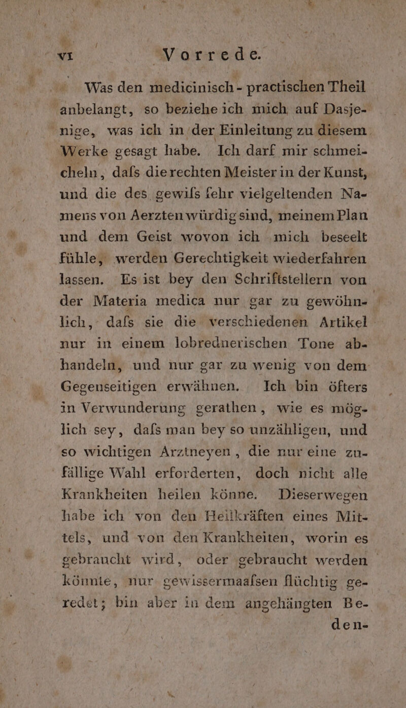 © Was den medicinisch - practischen Theil anbelangt, so beziehe ich mich. auf Dasje- 'nige, was ich in ’der Einleitung zu diesem. Werke gesagt habe. Ich darf mir schmei- cheln, dafs dierechten Meister in der Kunst, und die des gewils fehr vielgeltenden Na- mens von Aerzten würdigsind, meinemPlan und dem Geist wovon ich ‚mich beseelt fühle, werden Gerechtigkeit wiederfahren lassen. Esist bey den Schriftstellern von der Materia medica nur gar zu gewöhn- lich, dafs sie die verschiedenen Artikel nur in einem lobrednerischen Tone ab- handeln, und nur gar zu wenig von dem Gegenseitigen erwähnen. Ich bin öfters in Verwunderung gerathen,, wie es mög- lich sey, dafs man bey so unzähligen, und so wichtigen Arzineyen, die nur eine zu- fällige Wahl erforderten, doch nicht alle Krankheiten heilen könne. Dieserwegen habe ich von den Heilkräften eines Mit- tels, und von den Krankheiten, worin es gebraucht wird, oder gebraucht werden könnte, nur. gewissermaalsen flüchtig ge- ‚redet; bin aber in dem angehängten Be- den-