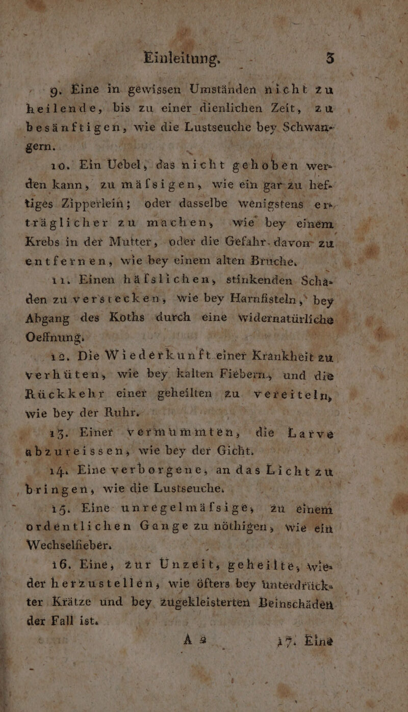 &gt; Einlei Bang Re Er Eine in gewissen. aalacn nicht zu heilende, Br zu einer dienlichen Zeit, ZW | be esän ftige n, wie die T-USISEHANIE bey Schwan gern. PER z ı0. Ein Uebel, das nrehr gehoben wer= den kann, zu mälsigen, wie ein Barızu hef- tiges Zipperlein; oder dasselbe wenigstens em- träglicher zu machen, ‚wie bey einem Krebs in der Mütter, oder die Gefahr. davon zu. ı1, Einen hälslichen, stinkenden Scha- den zu verstecken, wie bey Harnfisteln ‚‘ bey Oelnung. 1a, Die Wiederkunft.einer Krankheit eu. verhüten, wie bey kalten Fiebern, und die Rückkehr eine ren zu veieitelm, wie bey der Ruhr | „33. Einer vermummten, die Larve abz zurei ssen; wie bey der Gicht. | | 14. Eine verborgene, andas Lichtzu. bringen, wie die Lustseuche. I 15. Eine: unregelmäfsige; zu einem ordentlichen Gange zu Bau all wie ein Wechselfieber. | | 16. Eine, zur Unnuih Beheilte, ivies der Kerze en, wie öfters bey Unterdrück- ter Krätze und bey. zugekleisterten Beinschäden. der F all ist, ee \ Aa, FEW Eine . Ä