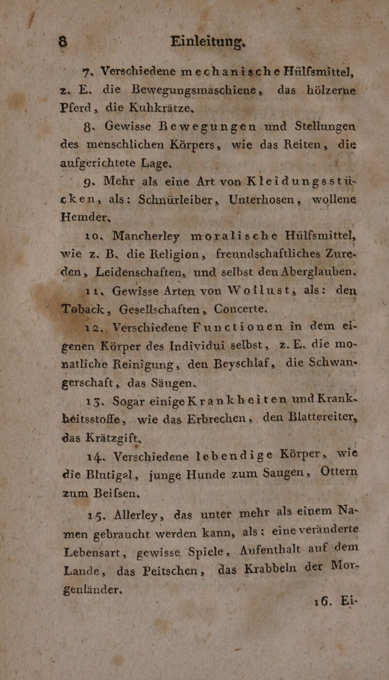 au Bm. Einleitung. u; 7, Verschiedene mechan ische Hülfsmittel, z. E. die Bewegungsmaschiene das hölzerne Pferd, die Kuhkrätze, DE. | 8. Gewisse Bewegungen und Stellungen des menschlichen Körpers, wie das Reiten, die aufgerichtete Lage. ; RN RR 9. Mehr als eine Art von Kleidungsstü- cken, als: Schnürleiber, Unterhosen , wollene Hemder, 10. Marcherkey moralische Hülfsmittel, wie z. B, die Religion, freundschaftliches Zurxe- den, ‚Leidenschaften, und selbst den Aberglauben. mr. Gewisse Arten von Wollust; als: : den FR oback, Gesellschaften, Concerte. 2. ‚ Verschiedene Functione n in dem ei- genen Körper des Individui selbst, .z.E. die mo- natliche Reinigung, den Beyschlaf, die Schwan. gerschaft, das Säugen. 13. Sogar einige Krankheiten und Kan, beitsstoffe, wie das Erbrechen , den Blattereiter, das Krätzgift, IA. Vaichietene lebendige Körper, wie die Blntigel, junge Hunde zum et Ottern zum Beilsen, 15. Allerley » das unter mehr als einem Na- men gebraucht werden kann, als: eine veränderte Lebensart, gewisse Spiele, Aufenthalt auf dem Lande, das Peitschen, das Krabbeln der Mor- genländer. J 16. Ei-