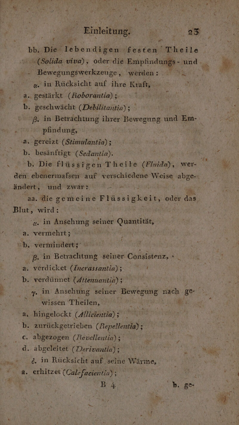 FAR Einleit une } t eh - Bewegungswerkzenge „ werden: a. in Rücksicht auf ihre Kraft, a. gestärkt (Boborantio) ; b. geschwächt (Debilitantia) ; „ver pfindung, ‚a. gereizt (Stimulantia) ; b. besänftigt (Sedantia). an. ändert, und zwar: Ben R . die gemeine Flüssigkeit, ut ‚ wird: a. in Ansehung ® seiner Quantität, a. vermehrt; | b. vermindertz' a. verdicket (Inerassantia) ; ' b. verdünnet (Attenuantia); Ye oder Et 5 wissen Theilen, a, hingelockt (Allieientia) 5 N Ki ‘b. zurückgetrieben (Repellentio) ; &amp; abgezogen (Revellentia) ; d. abgeleitet (Derivantia); d. in Rücksicht auf seine Wärme, a. erhitzet ( Calefacientia) ; | 2 Ki, ” i alle; i ®