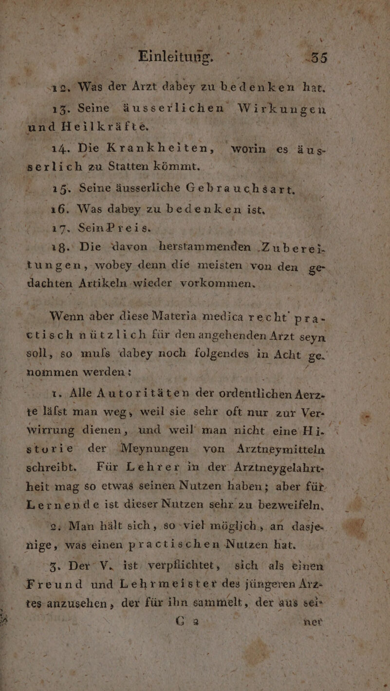 nz rs = . x - £ ! B f m Einleruner 2.0.5 88 \ o, Was der Arzt dabey zubedenken har. und Heilkräfte, iA. Die Krankheiten, worin es äus- 15. Seine äusserliche Geb rauch aan 16. Was dabey zubedenken ist, 17» SeinP reis 18. Die davon herstammenden Zuberei- dachten Artikeln wieder vorkommen. Wenn ‚Aber re Materia medica recht pra- ttisch nützlich für denan gehenden Arzt seyn soll, so muls dabey noch folgendes in Acht ge Is Alle Autoritäten der dnletslchin Aerz- wirrung dienen, und weil’ man nicht eine Hi. sturie der Meynungen von Arztneymitteln schreibt. Für Lehrer in der Arztneygelahrt- heit mag so etwas seinen Nutzen haben; aber für. Lernende ist dieser Nutzen sehr zu bezweifeln, nige, was einen practischen Nutzen hat. 3, Der‘ V. ist verpflichtet, sich als einen Freund und Lehrmeister des jüngeren Arz- tes anzusehen ,‚ der für ihn e sammelt, der aus seir