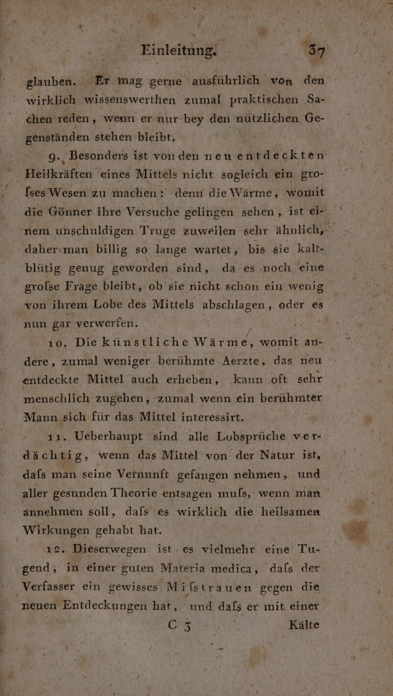 ä e' r f vn ö Einleitung. I, glauben. Er mag gerne ausführlich von den wirklich wissenswerthen zumal praktischen Sa- genständen stehen bleibt, | 9., Besonders ist von den neuent deckten [ses Wesen zu machen: denn die Wärme, womit daherıman billig so lange wartet, bis sie kalt- blütig genug geworden sind, da es noch eine grolse Frage bleibt, ob sie nicht schon ein wenig von ihrem Lobe des Mittels abschlagen, oder es nun gar verwerfen. 10. Die künstliche Wärme, womit an- dere, zumal weniger berühmte Aerzte, das neu entdeckte Mittel auch erheben, kann oft sehr menschlich zugehen, zumal wenn ein berühmter Mann sich für das Mittel interessirt. ıı. Ueberhaupt sind alle Lobsprüche ver- dächtig, wenn das Mittel von der Nätur ist, dafs man seine Vernunft gefangen nehmen, und aller gesunden Theorie entsagen mufs, wenn man annehmen soll, dals es wirklich die heilsamen Wirkungen gehabt hat. 2. Dieserwegen ist. es vielmehr eine Tu- gend, in einer guten Materia medica, dafs der 03 | Kälte