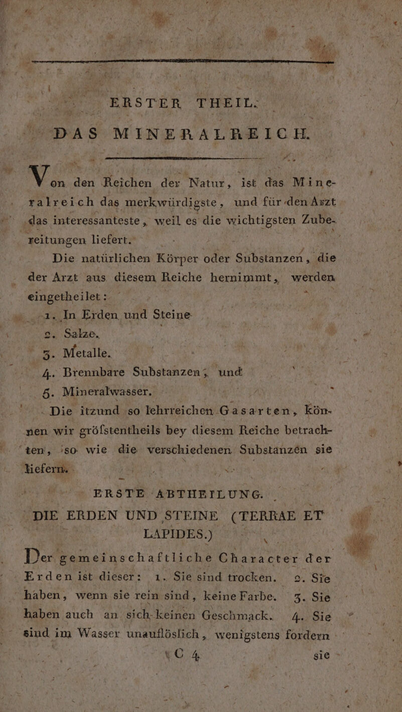 DAS MINERALREICH. Tr reEne s H V. den Heichen der Natur, ist Fa Mine- ralreich das ‚merkwürdigste ‚ und für den Axzt ‚das interessanteste,, weil es die wichtigsten A reitungen liefert. | Die natürlichen Körper oder Substanzen, ‚die der Arzt aus diesem Reiche hernimmt, werden eingetheilert: eo £ &gt; 1. In Erden und Steine 2. Salze, . Metalle. . Brennbare Substanzen; und Qi &gt;» 0 . Mineralwasser. 0. Die itzund so lehrreichen Gasarten, kön- nen wir grölstentheils bey diesem Reiche betrach- '. $en, 'so wie die verschiedenen Substanzen sie N liefern. And BEE ERSTE ABTHEILUNG. STE. EN UND ‚STEINE (TERRAE ET LAPIDES.) Ä Der en Character der Erden ist dieser: . Sie sind trocken. 0. Sie ' haben, wenn sie rein u keine Farbe. 3. Sie haben auch an Sich. keinen Geschmack. 4.. Sie sind i im Wasser unauflöslich , wenigstens fordern