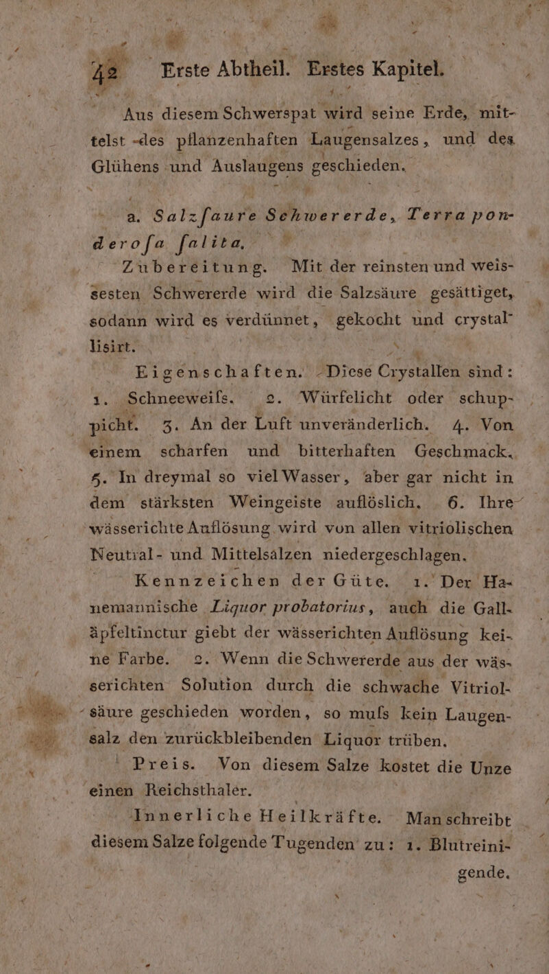 RN diesem Schwerspat Yard seine Erde, mit- telst -des pflanzenhaften Laugensalzes ‚ und des Glühens und Auslaugens geschieden. a. Salz[aure Sehwererde, Terra pon- derofa falita “ | | Zubereitung. Mit der reinsten und weis- sesten Schwererde wird die Salzsäure gesättiget, sodann wird es verdünnet, gekocht und grystal, lisirt. or NS Eigenschaften. -Diese Ca ysrältek sind: I, Schneeweils. 2. Würfelicht oder schup- 5. In dreymal so vielWasser, aber gar nicht in wässerichte Auflösung. wird von allen vitriolischen Neutral- und Mittelsalzen ag Kennzeichen der Güte. . Der Ha- nemarnische Liquor probatorius, ii die Gall. äpfeltinctur RN der wässerichten Auflösung kei- ne Farbe. . Wenn die Schwererde aus der wäs- serichten ich durch die schwache Vitriol- salz den zurückbleibenden Liquor trüben. Preis. Von diesem Salze Kostet die Unze einen Reichsthaler. Innerliche Heilknäfbe, Man schreibt diesem Salze folgende Tugenden zu: ı. Blutreini- gende. ve 73 Be