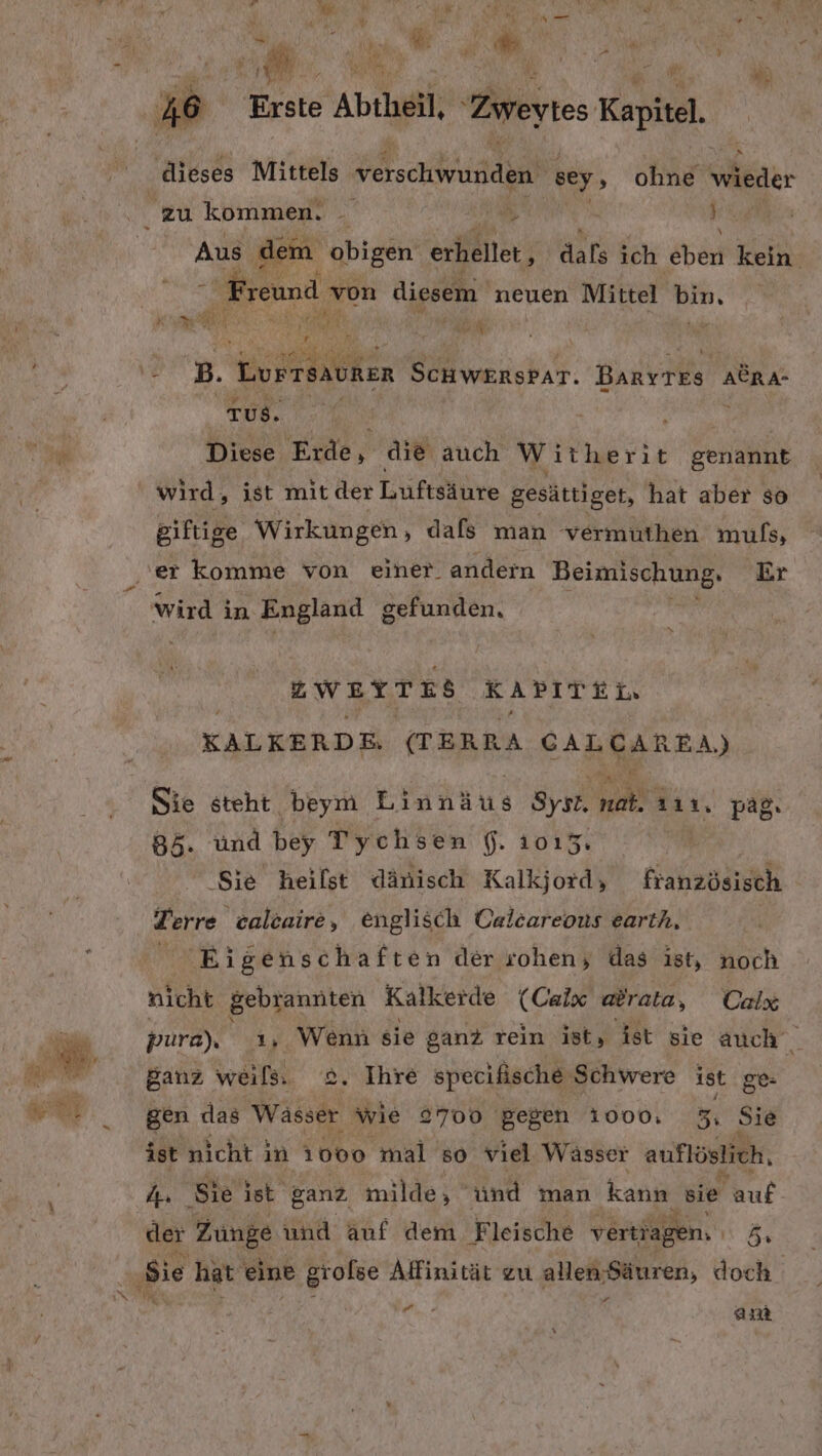 m. a Erst te , Abtheil, Zweytes Kapitel, x dieses Mittels verschwunden sey, ohne wieder Aus. dem obigen erhellet , EHE ich eben kein TuS. Diese Erde, die auch Wirherie Senalikh wird, ist mit der Luüftsähre gesättiget, hat aber so giftige Wirkungen, dals man vermuthen muls, Wird in England gefunden, 23 Zwertes KAPITEL, KALKERDE. (TERRA a le, Ste steht beym Einnäus Syır a 111, pag, 85. Und bey Tychsen f. 1015. | ‚Sie heilst dänisch Kalkjord, französisch Terre calcaire, englisch Calcareous earth, Eigenschaften der rohen; das ist, noch nicht gebrannten Kalkerde (Calx atrata, Colx pura), ı, Wenn sie ganz rein ist, ist sie auch Sanz weils. 2. Ihre specifische ‚Schwere ist. ge: gen das Wässer wie 2700 gegen 1000. 5, Sie ist nicht in 1000 mal 50 viel Wässer auflöslich, 4. Sie ist ganz, milde, ünd man kann sie auf der Zunge und auf dem Fleische vertiagen. 5 sie hat eine gi ofse Affinität zu allen Säuren, doch + 2% : ER, am