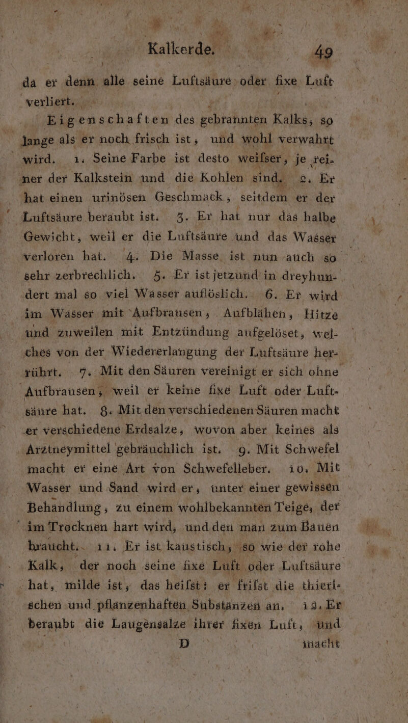 N i h it Ye, w I N INA ! R AN Km; Wh,  Kur “ y w Pur da er denn alle seine Lufisiure. oder fixe Luft verliert. | Eigenschaften des ER Kia ap  lange als er noch frisch ist, und wohl verwahrt wird. 1 Seine Farbe ist desto weilser,, j® ‚rei. ner der Kalkstein und die Kohlen sind. °, Er hat einen urinösen Geschmack , keit ei er der Luftsäure beraubt ist. 3. Er hat nur das halbe Gewicht, weil er die Luftsäure und das Wasser ‚dert mal so viel Wasser autlöslich. 6. Er wird im Wasser mit 'Aufbrausen, Aufblähen, Hitze und zuweilen mit Entzündung aufgelöset, wel: ches von der Wiedererlangung der Luftsäure her- ‚er verschiedene Erdsalze, wovon aber keines als Arztneymittel gebräuchlich ist. g. Mit Schwefel Wasser und Sand wird.er, ünter einer gewissen Behandlung , zu einem wohlbekannten Teige, der im Trocknen hart wird, ünd den man zum Bauen braucht. 11, Er ist kaustisch; ‚80 wie der rohe schen und pflanzenhaften Substanzen an, ı29.Er beranbt die Laugensalze ihrer fixen Luft, und REN A inacht