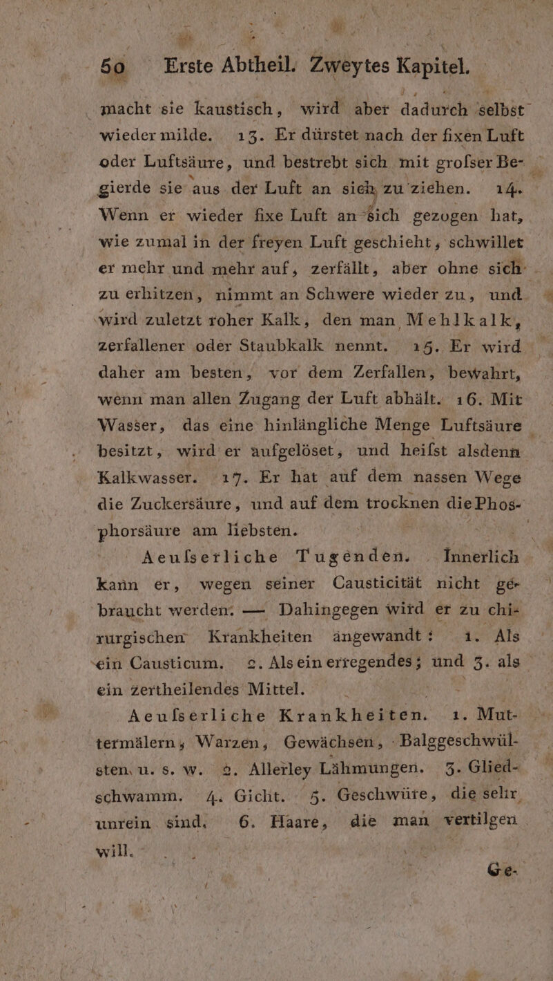 ie ie, 50 Erste Abtheil, Zweytes Kapitel. . macht sie kaustisch , wird aber dadimeh ‚selbst wiedermilde. 13. Er dürstet nach der fixen Luft oder Luftsäure, und bestrebt sich mit grofser Be- gierde sie aus der Luft an sieh; zu ziehen. 14. ig Wenn er wieder fixe Luft an ich gezugen hat, wie zumal ın der freyen Luft geschieht, schwillet er mehr und mehr auf, zerfällt, aber ohne sich: . zu erhitzen, nimmt an Schwere wieder zu, und ’ ‚wird zuletzt roher Kalk, den man Mehlkalk, zerfallener oder Staubkalk nennt. ı5. Er wird. A daher am besten, vor dem Zerfallen, bewahrt, wenn man allen Zugang der Luft abhält. ı6. Mit Wasser, das eine hinlängliche Menge Luftsäure besitzt, wird er aufgelöset, und heifst alsdenn Kalkwasser. ı7. Er hat auf dem nassen Wege die Zuckersäure, und auf dem trocknen diePhos- phorsäure am liebsten. a | Aeußserliche Tugenden. Innerlich kann er, wegen seiner Causticität nicht ge braucht werden: — Dahingegen wird er zu chi- rurgischem Krankheiten ängewandt: 1. Als ‘ein Causticum. 2. Alsein erregendes; und er als ein zertheilendes REN Ni, Aeußserliche Krankheiten. ı. Mut- termälern ; a Gewächsen, Balggeschwül- sten, u. s. w. &amp;. Allerley Lähmungen. 3. Glied- schwamm. R Gicht #5, Geschwüte, die sehr. unrein sind, 6. Haare, die man vertilgen will. Ge-